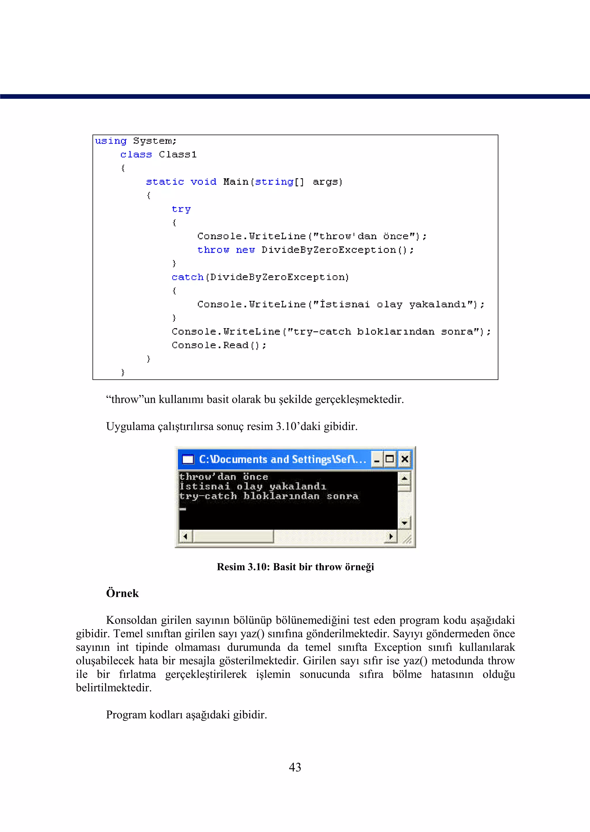 “throw”un kullanımı basit olarak bu şekilde gerçekleşmektedir.

      Uygulama çalıştırılırsa sonuç resim 3.10’daki gibidir.




                             Resim 3.10: Basit bir throw örneği

      Örnek

        Konsoldan girilen sayının bölünüp bölünemediğini test eden program kodu aşağıdaki
gibidir. Temel sınıftan girilen sayı yaz() sınıfına gönderilmektedir. Sayıyı göndermeden önce
sayının int tipinde olmaması durumunda da temel sınıfta Exception sınıfı kullanılarak
oluşabilecek hata bir mesajla gösterilmektedir. Girilen sayı sıfır ise yaz() metodunda throw
ile bir fırlatma gerçekleştirilerek işlemin sonucunda sıfıra bölme hatasının olduğu
belirtilmektedir.

      Program kodları aşağıdaki gibidir.



                                             43
 