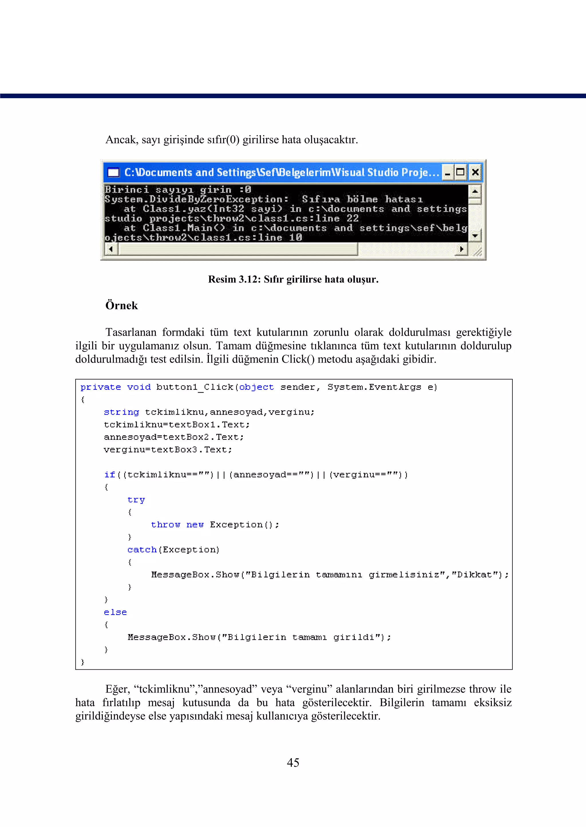 Ancak, sayı girişinde sıfır(0) girilirse hata oluşacaktır.




                             Resim 3.12: Sıfır girilirse hata oluşur.

      Örnek

        Tasarlanan formdaki tüm text kutularının zorunlu olarak doldurulması gerektiğiyle
ilgili bir uygulamanız olsun. Tamam düğmesine tıklanınca tüm text kutularının doldurulup
doldurulmadığı test edilsin. İlgili düğmenin Click() metodu aşağıdaki gibidir.




       Eğer, “tckimliknu”,”annesoyad” veya “verginu” alanlarından biri girilmezse throw ile
hata fırlatılıp mesaj kutusunda da bu hata gösterilecektir. Bilgilerin tamamı eksiksiz
girildiğindeyse else yapısındaki mesaj kullanıcıya gösterilecektir.



                                               45
 