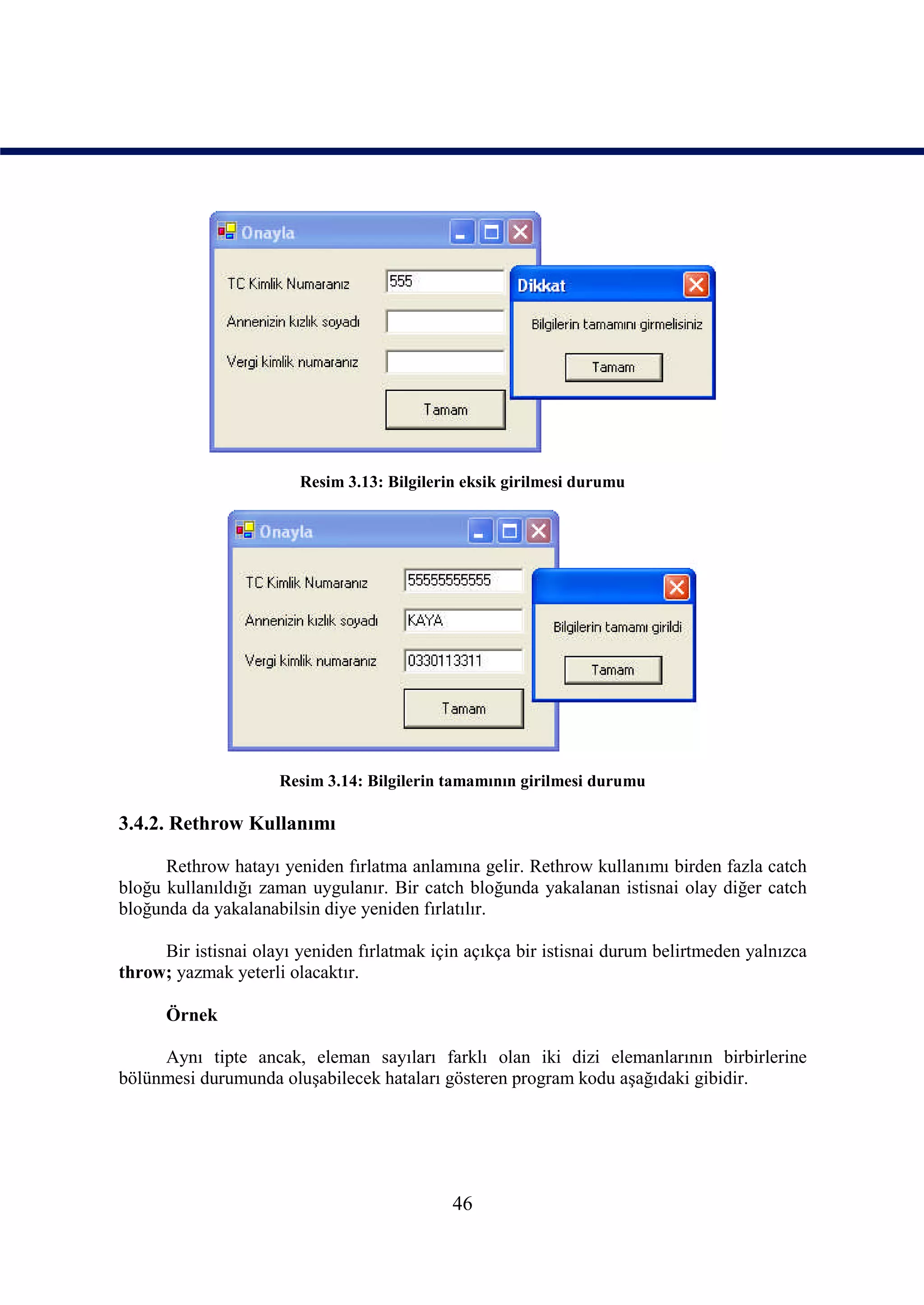 Resim 3.13: Bilgilerin eksik girilmesi durumu




                     Resim 3.14: Bilgilerin tamamının girilmesi durumu

3.4.2. Rethrow Kullanımı

      Rethrow hatayı yeniden fırlatma anlamına gelir. Rethrow kullanımı birden fazla catch
bloğu kullanıldığı zaman uygulanır. Bir catch bloğunda yakalanan istisnai olay diğer catch
bloğunda da yakalanabilsin diye yeniden fırlatılır.

     Bir istisnai olayı yeniden fırlatmak için açıkça bir istisnai durum belirtmeden yalnızca
throw; yazmak yeterli olacaktır.

      Örnek

     Aynı tipte ancak, eleman sayıları farklı olan iki dizi elemanlarının birbirlerine
bölünmesi durumunda oluşabilecek hataları gösteren program kodu aşağıdaki gibidir.




                                             46
 