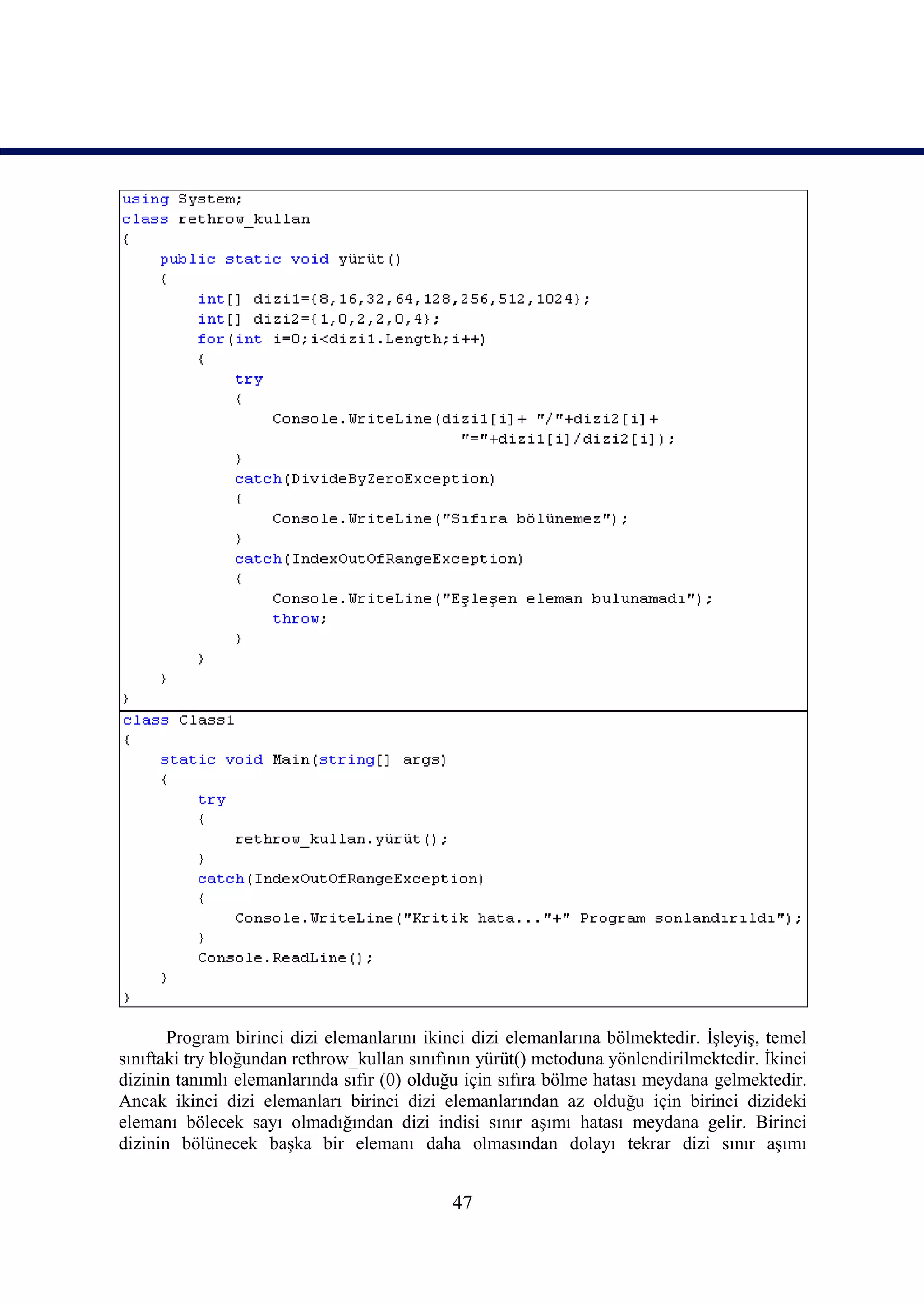 Program birinci dizi elemanlarını ikinci dizi elemanlarına bölmektedir. İşleyiş, temel
sınıftaki try bloğundan rethrow_kullan sınıfının yürüt() metoduna yönlendirilmektedir. İkinci
dizinin tanımlı elemanlarında sıfır (0) olduğu için sıfıra bölme hatası meydana gelmektedir.
Ancak ikinci dizi elemanları birinci dizi elemanlarından az olduğu için birinci dizideki
elemanı bölecek sayı olmadığından dizi indisi sınır aşımı hatası meydana gelir. Birinci
dizinin bölünecek başka bir elemanı daha olmasından dolayı tekrar dizi sınır aşımı


                                             47
 
