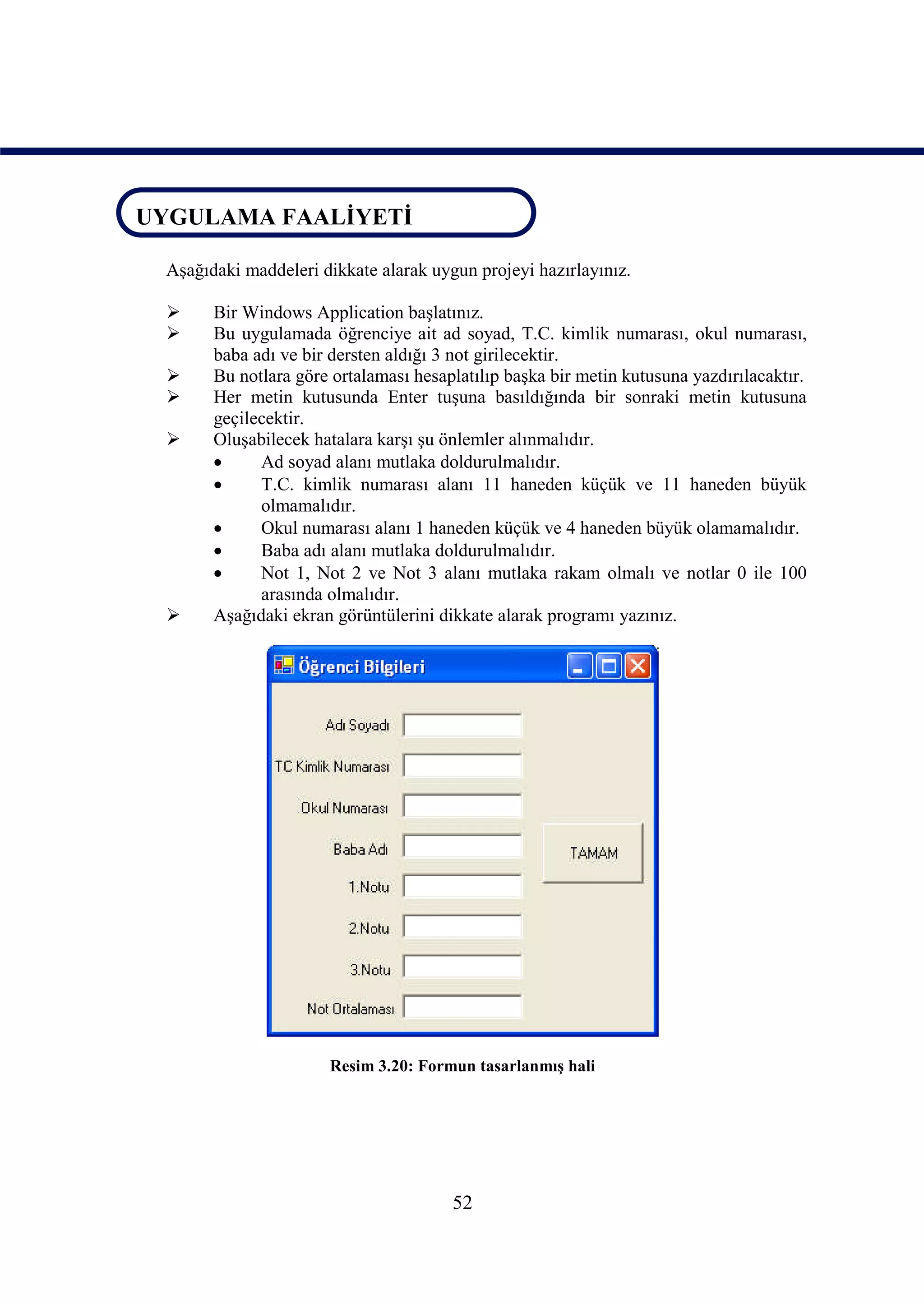 UYGULAMA FAALİYETİ
UYGULAMA FAALİYETİ
   Aşağıdaki maddeleri dikkate alarak uygun projeyi hazırlayınız.

        Bir Windows Application başlatınız.
        Bu uygulamada öğrenciye ait ad soyad, T.C. kimlik numarası, okul numarası,
         baba adı ve bir dersten aldığı 3 not girilecektir.
        Bu notlara göre ortalaması hesaplatılıp başka bir metin kutusuna yazdırılacaktır.
        Her metin kutusunda Enter tuşuna basıldığında bir sonraki metin kutusuna
         geçilecektir.
        Oluşabilecek hatalara karşı şu önlemler alınmalıdır.
              Ad soyad alanı mutlaka doldurulmalıdır.
              T.C. kimlik numarası alanı 11 haneden küçük ve 11 haneden büyük
               olmamalıdır.
              Okul numarası alanı 1 haneden küçük ve 4 haneden büyük olamamalıdır.
              Baba adı alanı mutlaka doldurulmalıdır.
              Not 1, Not 2 ve Not 3 alanı mutlaka rakam olmalı ve notlar 0 ile 100
               arasında olmalıdır.
        Aşağıdaki ekran görüntülerini dikkate alarak programı yazınız.




                        Resim 3.20: Formun tasarlanmış hali




                                         52
 