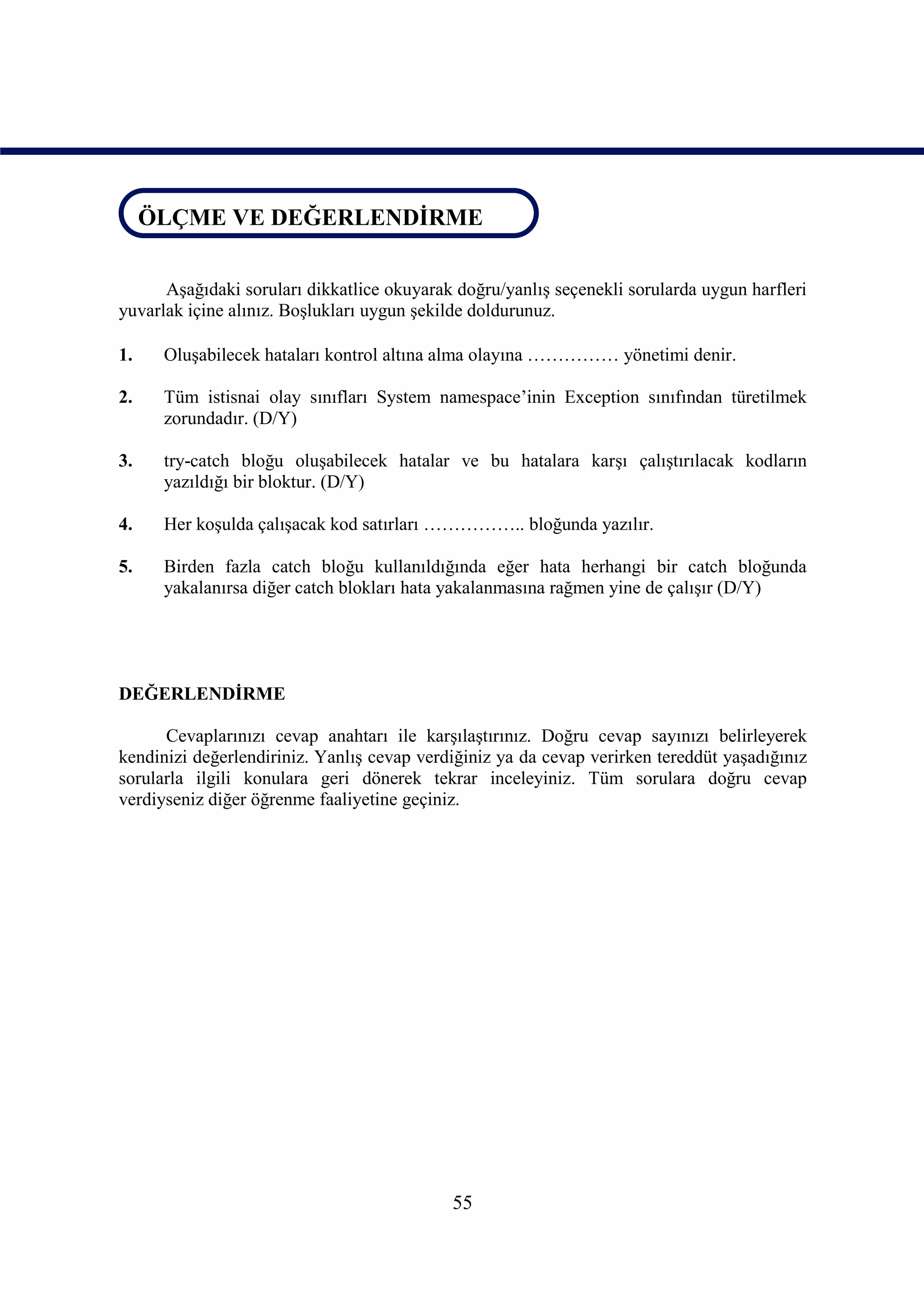 ÖLÇME VE DEĞERLENDİRME
ÖLÇME VE DEĞERLENDİRME

      Aşağıdaki soruları dikkatlice okuyarak doğru/yanlış seçenekli sorularda uygun harfleri
yuvarlak içine alınız. Boşlukları uygun şekilde doldurunuz.

1.    Oluşabilecek hataları kontrol altına alma olayına …………… yönetimi denir.

2.    Tüm istisnai olay sınıfları System namespace’inin Exception sınıfından türetilmek
      zorundadır. (D/Y)

3.    try-catch bloğu oluşabilecek hatalar ve bu hatalara karşı çalıştırılacak kodların
      yazıldığı bir bloktur. (D/Y)

4.    Her koşulda çalışacak kod satırları …………….. bloğunda yazılır.

5.    Birden fazla catch bloğu kullanıldığında eğer hata herhangi bir catch bloğunda
      yakalanırsa diğer catch blokları hata yakalanmasına rağmen yine de çalışır (D/Y)




DEĞERLENDİRME

      Cevaplarınızı cevap anahtarı ile karşılaştırınız. Doğru cevap sayınızı belirleyerek
kendinizi değerlendiriniz. Yanlış cevap verdiğiniz ya da cevap verirken tereddüt yaşadığınız
sorularla ilgili konulara geri dönerek tekrar inceleyiniz. Tüm sorulara doğru cevap
verdiyseniz diğer öğrenme faaliyetine geçiniz.




                                            55
 