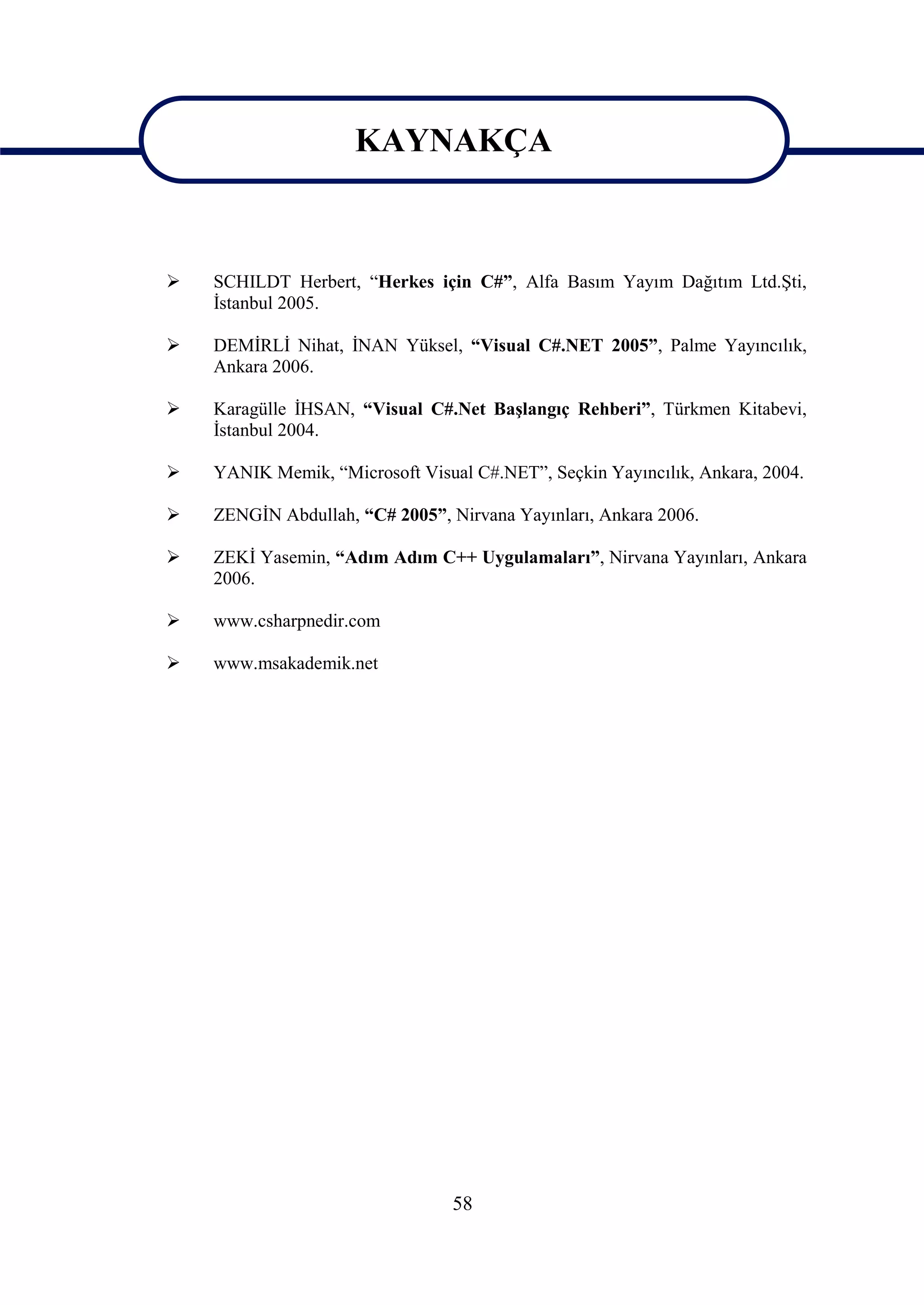 KAYNAKÇA

                      KAYNAKÇA
   SCHILDT Herbert, “Herkes için C#”, Alfa Basım Yayım Dağıtım Ltd.Şti,
    İstanbul 2005.

   DEMİRLİ Nihat, İNAN Yüksel, “Visual C#.NET 2005”, Palme Yayıncılık,
    Ankara 2006.

   Karagülle İHSAN, “Visual C#.Net Başlangıç Rehberi”, Türkmen Kitabevi,
    İstanbul 2004.

   YANIK Memik, “Microsoft Visual C#.NET”, Seçkin Yayıncılık, Ankara, 2004.

   ZENGİN Abdullah, “C# 2005”, Nirvana Yayınları, Ankara 2006.

   ZEKİ Yasemin, “Adım Adım C++ Uygulamaları”, Nirvana Yayınları, Ankara
    2006.

   www.csharpnedir.com

   www.msakademik.net




                                 58
 