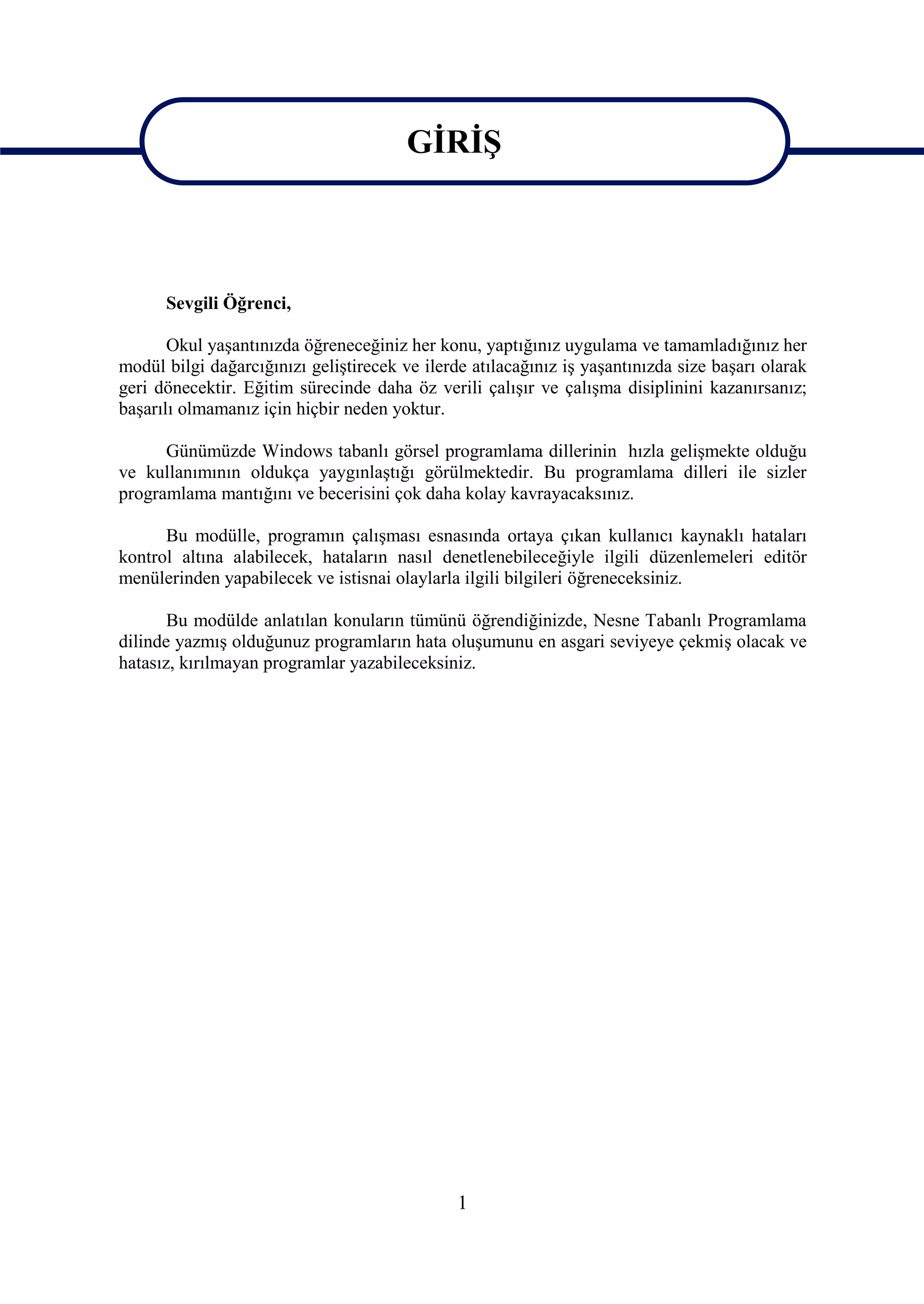 GİRİŞ


                                         GİRİŞ
      Sevgili Öğrenci,

       Okul yaşantınızda öğreneceğiniz her konu, yaptığınız uygulama ve tamamladığınız her
modül bilgi dağarcığınızı geliştirecek ve ilerde atılacağınız iş yaşantınızda size başarı olarak
geri dönecektir. Eğitim sürecinde daha öz verili çalışır ve çalışma disiplinini kazanırsanız;
başarılı olmamanız için hiçbir neden yoktur.

      Günümüzde Windows tabanlı görsel programlama dillerinin hızla gelişmekte olduğu
ve kullanımının oldukça yaygınlaştığı görülmektedir. Bu programlama dilleri ile sizler
programlama mantığını ve becerisini çok daha kolay kavrayacaksınız.

      Bu modülle, programın çalışması esnasında ortaya çıkan kullanıcı kaynaklı hataları
kontrol altına alabilecek, hataların nasıl denetlenebileceğiyle ilgili düzenlemeleri editör
menülerinden yapabilecek ve istisnai olaylarla ilgili bilgileri öğreneceksiniz.

       Bu modülde anlatılan konuların tümünü öğrendiğinizde, Nesne Tabanlı Programlama
dilinde yazmış olduğunuz programların hata oluşumunu en asgari seviyeye çekmiş olacak ve
hatasız, kırılmayan programlar yazabileceksiniz.




                                               1
 