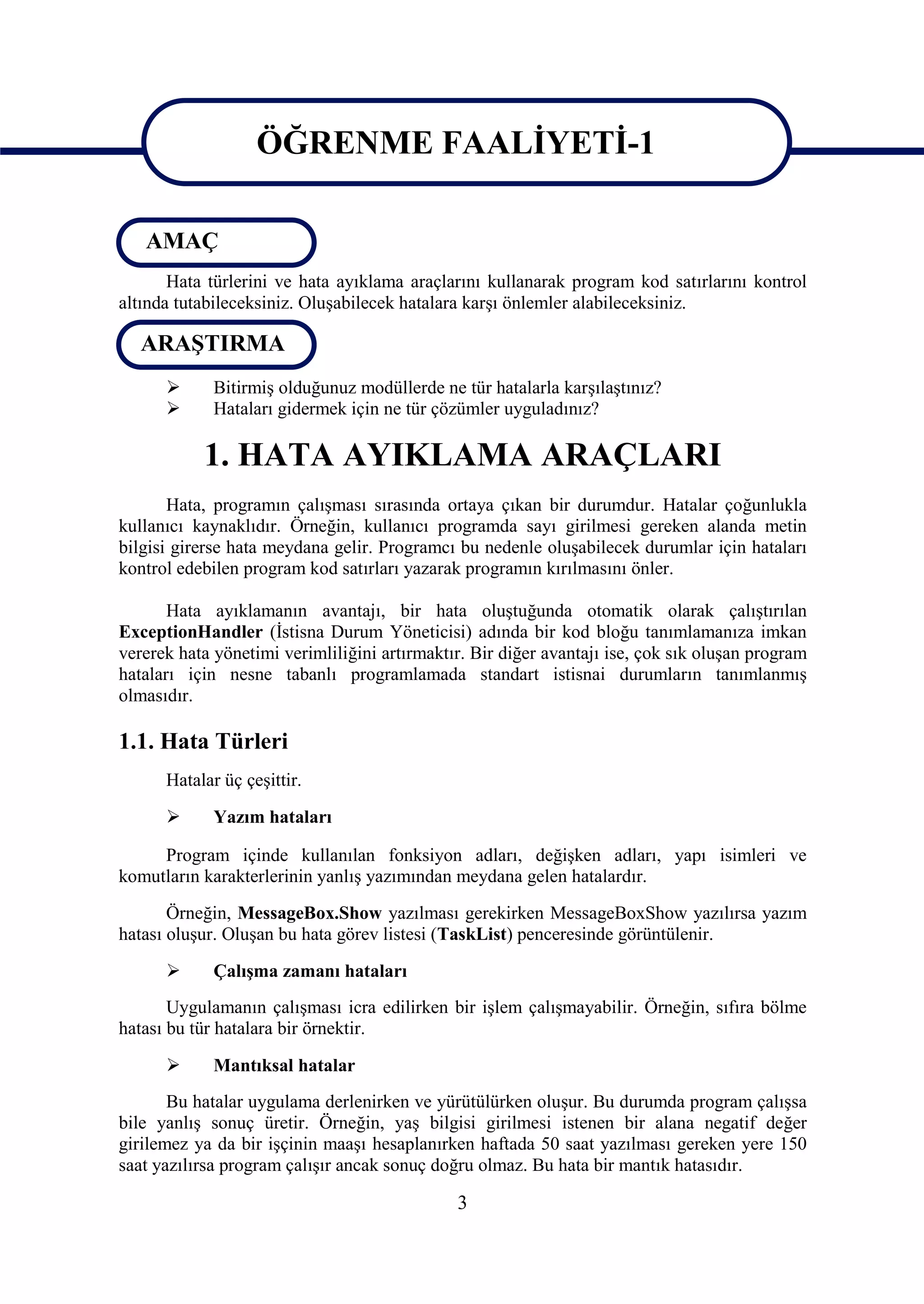 ÖĞRENME FAALİYETİ-1

                    ÖĞRENME FAALİYETİ-1
   AMAÇ
       Hata türlerini ve hata ayıklama araçlarını kullanarak program kod satırlarını kontrol
altında tutabileceksiniz. Oluşabilecek hatalara karşı önlemler alabileceksiniz.

   ARAŞTIRMA
            Bitirmiş olduğunuz modüllerde ne tür hatalarla karşılaştınız?
            Hataları gidermek için ne tür çözümler uyguladınız?

           1. HATA AYIKLAMA ARAÇLARI
       Hata, programın çalışması sırasında ortaya çıkan bir durumdur. Hatalar çoğunlukla
kullanıcı kaynaklıdır. Örneğin, kullanıcı programda sayı girilmesi gereken alanda metin
bilgisi girerse hata meydana gelir. Programcı bu nedenle oluşabilecek durumlar için hataları
kontrol edebilen program kod satırları yazarak programın kırılmasını önler.

       Hata ayıklamanın avantajı, bir hata oluştuğunda otomatik olarak çalıştırılan
ExceptionHandler (İstisna Durum Yöneticisi) adında bir kod bloğu tanımlamanıza imkan
vererek hata yönetimi verimliliğini artırmaktır. Bir diğer avantajı ise, çok sık oluşan program
hataları için nesne tabanlı programlamada standart istisnai durumların tanımlanmış
olmasıdır.

1.1. Hata Türleri
      Hatalar üç çeşittir.

            Yazım hataları

     Program içinde kullanılan fonksiyon adları, değişken adları, yapı isimleri ve
komutların karakterlerinin yanlış yazımından meydana gelen hatalardır.
       Örneğin, MessageBox.Show yazılması gerekirken MessageBoxShow yazılırsa yazım
hatası oluşur. Oluşan bu hata görev listesi (TaskList) penceresinde görüntülenir.

            Çalışma zamanı hataları
       Uygulamanın çalışması icra edilirken bir işlem çalışmayabilir. Örneğin, sıfıra bölme
hatası bu tür hatalara bir örnektir.

            Mantıksal hatalar
       Bu hatalar uygulama derlenirken ve yürütülürken oluşur. Bu durumda program çalışsa
bile yanlış sonuç üretir. Örneğin, yaş bilgisi girilmesi istenen bir alana negatif değer
girilemez ya da bir işçinin maaşı hesaplanırken haftada 50 saat yazılması gereken yere 150
saat yazılırsa program çalışır ancak sonuç doğru olmaz. Bu hata bir mantık hatasıdır.

                                              3
 
