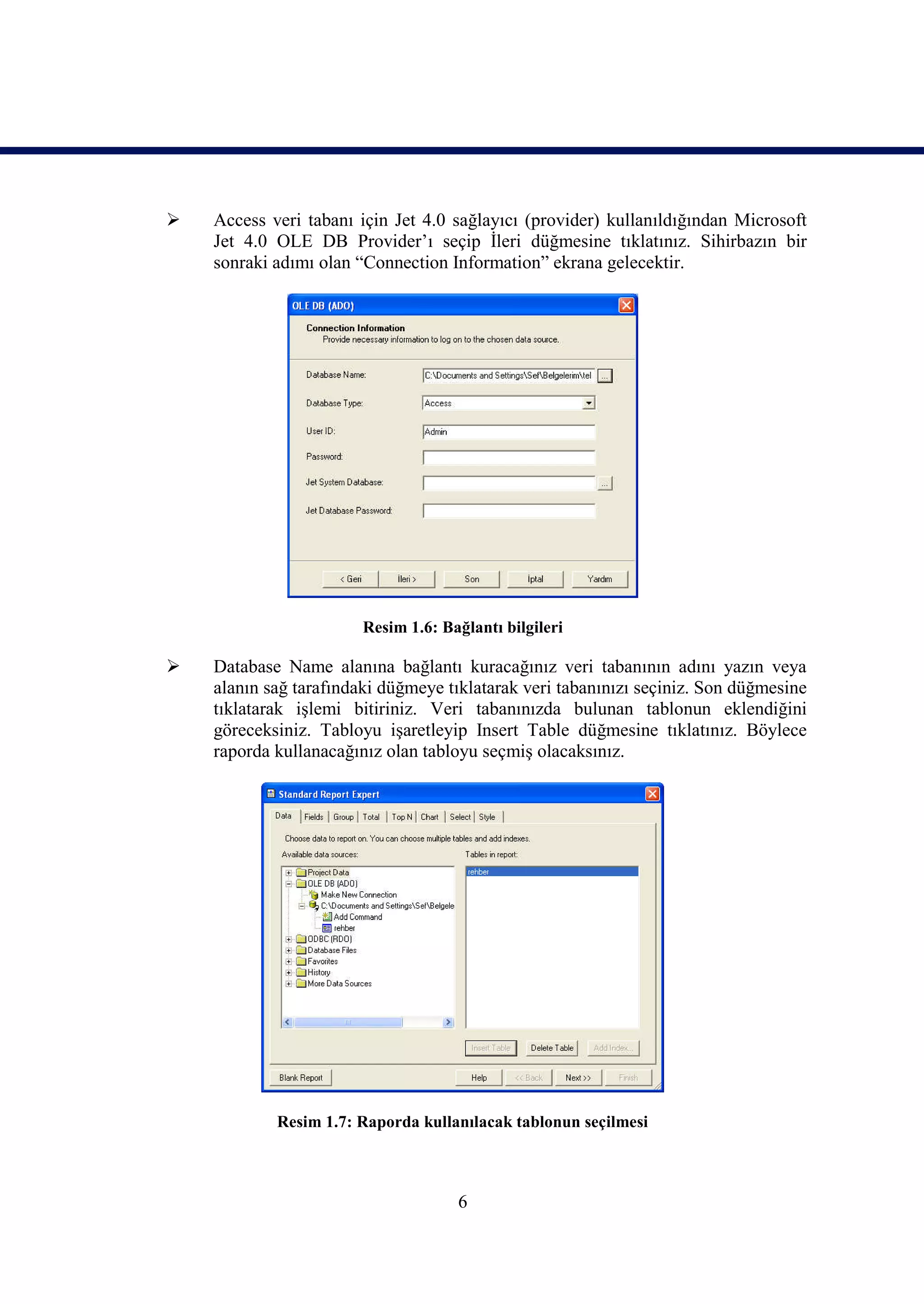    Access veri tabanı için Jet 4.0 sağlayıcı (provider) kullanıldığından Microsoft
    Jet 4.0 OLE DB Provider’ı seçip İleri düğmesine tıklatınız. Sihirbazın bir
    sonraki adımı olan “Connection Information” ekrana gelecektir.




                        Resim 1.6: Bağlantı bilgileri

   Database Name alanına bağlantı kuracağınız veri tabanının adını yazın veya
    alanın sağ tarafındaki düğmeye tıklatarak veri tabanınızı seçiniz. Son düğmesine
    tıklatarak işlemi bitiriniz. Veri tabanınızda bulunan tablonun eklendiğini
    göreceksiniz. Tabloyu işaretleyip Insert Table düğmesine tıklatınız. Böylece
    raporda kullanacağınız olan tabloyu seçmiş olacaksınız.




            Resim 1.7: Raporda kullanılacak tablonun seçilmesi



                                     6
 