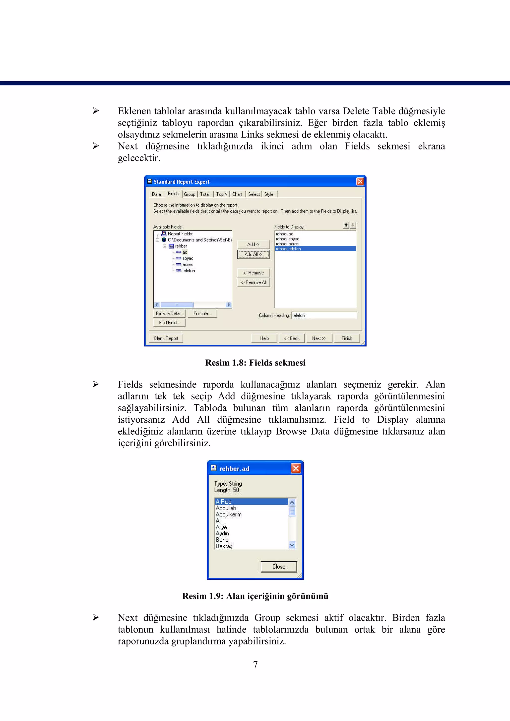   Eklenen tablolar arasında kullanılmayacak tablo varsa Delete Table düğmesiyle
    seçtiğiniz tabloyu rapordan çıkarabilirsiniz. Eğer birden fazla tablo eklemiş
    olsaydınız sekmelerin arasına Links sekmesi de eklenmiş olacaktı.
   Next düğmesine tıkladığınızda ikinci adım olan Fields sekmesi ekrana
    gelecektir.




                        Resim 1.8: Fields sekmesi

   Fields sekmesinde raporda kullanacağınız alanları seçmeniz gerekir. Alan
    adlarını tek tek seçip Add düğmesine tıklayarak raporda görüntülenmesini
    sağlayabilirsiniz. Tabloda bulunan tüm alanların raporda görüntülenmesini
    istiyorsanız Add All düğmesine tıklamalısınız. Field to Display alanına
    eklediğiniz alanların üzerine tıklayıp Browse Data düğmesine tıklarsanız alan
    içeriğini görebilirsiniz.




                   Resim 1.9: Alan içeriğinin görünümü

   Next düğmesine tıkladığınızda Group sekmesi aktif olacaktır. Birden fazla
    tablonun kullanılması halinde tablolarınızda bulunan ortak bir alana göre
    raporunuzda gruplandırma yapabilirsiniz.

                                   7
 