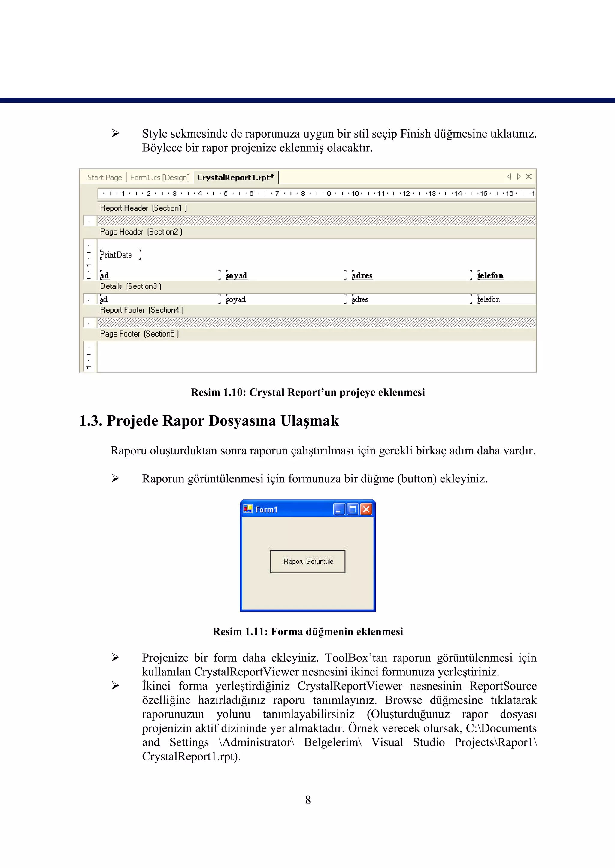      Style sekmesinde de raporunuza uygun bir stil seçip Finish düğmesine tıklatınız.
          Böylece bir rapor projenize eklenmiş olacaktır.




                    Resim 1.10: Crystal Report’un projeye eklenmesi

1.3. Projede Rapor Dosyasına Ulaşmak
    Raporu oluşturduktan sonra raporun çalıştırılması için gerekli birkaç adım daha vardır.

         Raporun görüntülenmesi için formunuza bir düğme (button) ekleyiniz.




                        Resim 1.11: Forma düğmenin eklenmesi

         Projenize bir form daha ekleyiniz. ToolBox’tan raporun görüntülenmesi için
          kullanılan CrystalReportViewer nesnesini ikinci formunuza yerleştiriniz.
         İkinci forma yerleştirdiğiniz CrystalReportViewer nesnesinin ReportSource
          özelliğine hazırladığınız raporu tanımlayınız. Browse düğmesine tıklatarak
          raporunuzun yolunu tanımlayabilirsiniz (Oluşturduğunuz rapor dosyası
          projenizin aktif dizininde yer almaktadır. Örnek verecek olursak, C:Documents
          and Settings Administrator Belgelerim Visual Studio ProjectsRapor1
          CrystalReport1.rpt).


                                           8
 