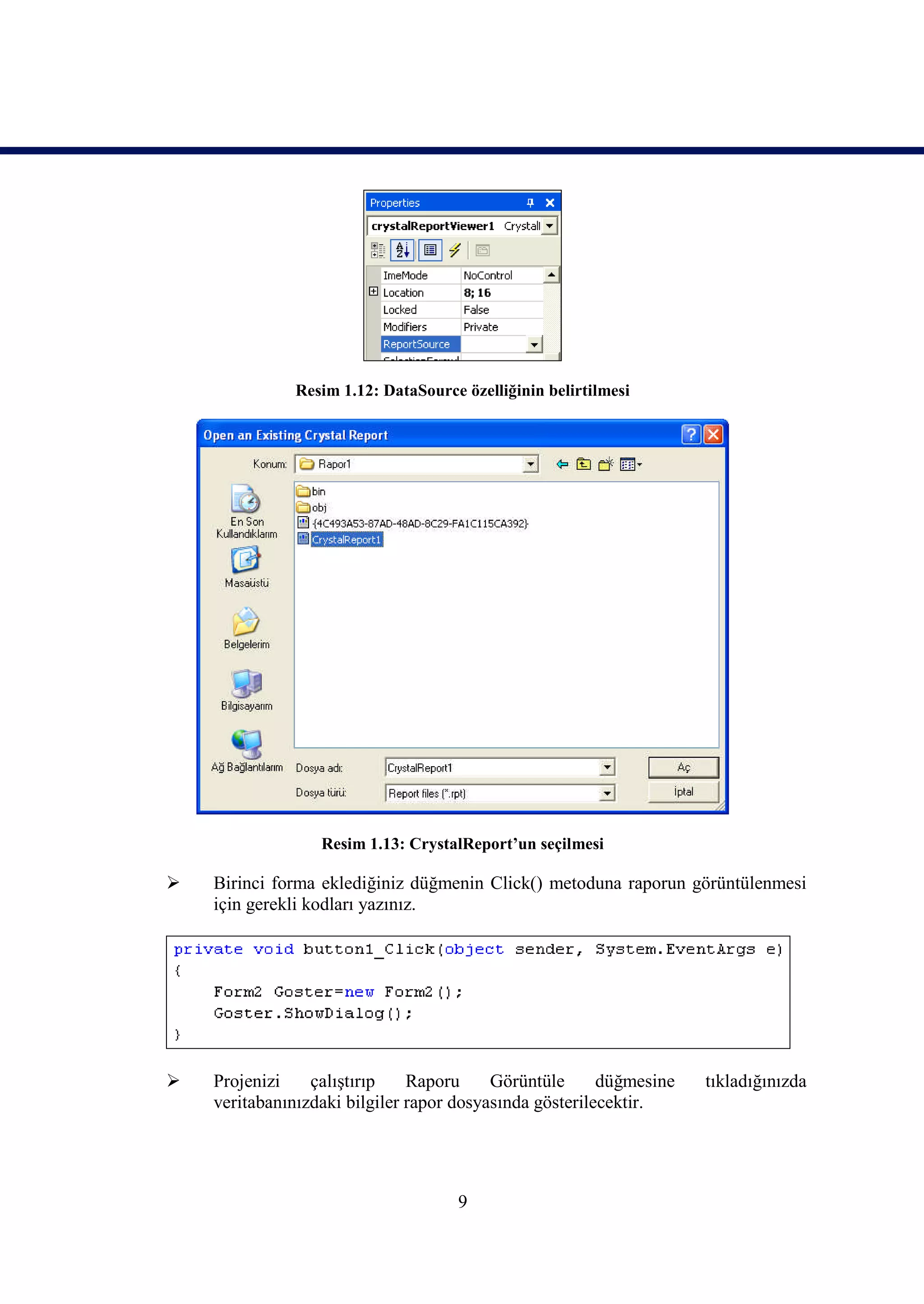 Resim 1.12: DataSource özelliğinin belirtilmesi




                  Resim 1.13: CrystalReport’un seçilmesi

   Birinci forma eklediğiniz düğmenin Click() metoduna raporun görüntülenmesi
    için gerekli kodları yazınız.




   Projenizi    çalıştırıp    Raporu     Görüntüle      düğmesine   tıkladığınızda
    veritabanınızdaki bilgiler rapor dosyasında gösterilecektir.




                                     9
 