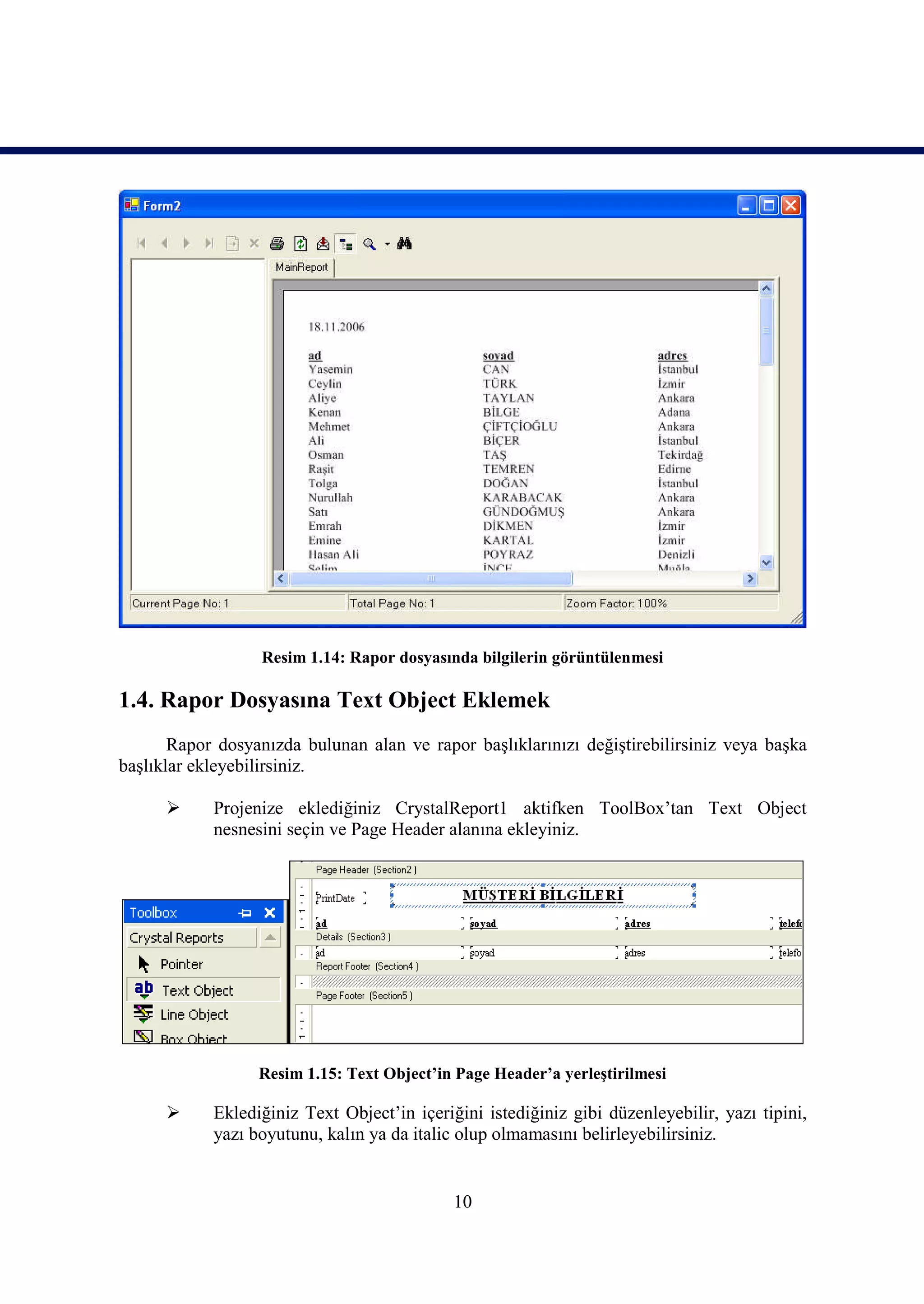 Resim 1.14: Rapor dosyasında bilgilerin görüntülenmesi

1.4. Rapor Dosyasına Text Object Eklemek
       Rapor dosyanızda bulunan alan ve rapor başlıklarınızı değiştirebilirsiniz veya başka
başlıklar ekleyebilirsiniz.

           Projenize eklediğiniz CrystalReport1 aktifken ToolBox’tan Text Object
            nesnesini seçin ve Page Header alanına ekleyiniz.




                  Resim 1.15: Text Object’in Page Header’a yerleştirilmesi

           Eklediğiniz Text Object’in içeriğini istediğiniz gibi düzenleyebilir, yazı tipini,
            yazı boyutunu, kalın ya da italic olup olmamasını belirleyebilirsiniz.


                                             10
 