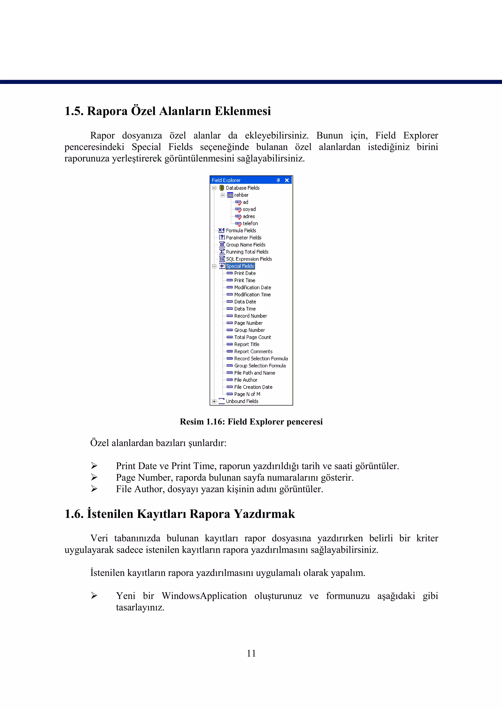 1.5. Rapora Özel Alanların Eklenmesi
      Rapor dosyanıza özel alanlar da ekleyebilirsiniz. Bunun için, Field Explorer
penceresindeki Special Fields seçeneğinde bulanan özel alanlardan istediğiniz birini
raporunuza yerleştirerek görüntülenmesini sağlayabilirsiniz.




                           Resim 1.16: Field Explorer penceresi

     Özel alanlardan bazıları şunlardır:

          Print Date ve Print Time, raporun yazdırıldığı tarih ve saati görüntüler.
          Page Number, raporda bulunan sayfa numaralarını gösterir.
          File Author, dosyayı yazan kişinin adını görüntüler.

1.6. İstenilen Kayıtları Rapora Yazdırmak
      Veri tabanınızda bulunan kayıtları rapor dosyasına yazdırırken belirli bir kriter
uygulayarak sadece istenilen kayıtların rapora yazdırılmasını sağlayabilirsiniz.

     İstenilen kayıtların rapora yazdırılmasını uygulamalı olarak yapalım.

          Yeni bir WindowsApplication oluşturunuz ve formunuzu aşağıdaki gibi
           tasarlayınız.



                                            11
 
