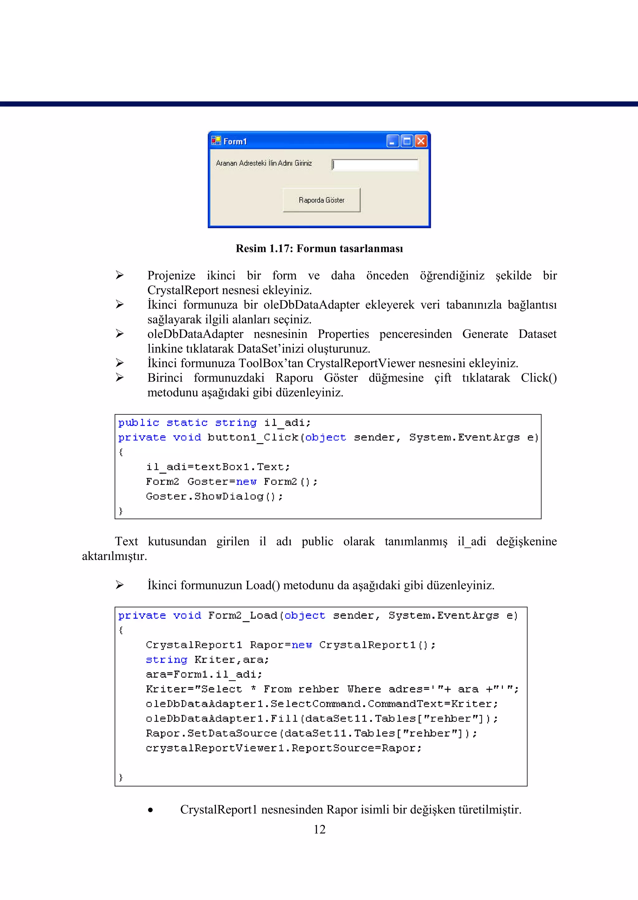 Resim 1.17: Formun tasarlanması

          Projenize ikinci bir form ve daha önceden öğrendiğiniz şekilde bir
           CrystalReport nesnesi ekleyiniz.
          İkinci formunuza bir oleDbDataAdapter ekleyerek veri tabanınızla bağlantısı
           sağlayarak ilgili alanları seçiniz.
          oleDbDataAdapter nesnesinin Properties penceresinden Generate Dataset
           linkine tıklatarak DataSet’inizi oluşturunuz.
          İkinci formunuza ToolBox’tan CrystalReportViewer nesnesini ekleyiniz.
          Birinci formunuzdaki Raporu Göster düğmesine çift tıklatarak Click()
           metodunu aşağıdaki gibi düzenleyiniz.




       Text kutusundan girilen il adı public olarak tanımlanmış il_adi değişkenine
aktarılmıştır.

          İkinci formunuzun Load() metodunu da aşağıdaki gibi düzenleyiniz.




                CrystalReport1 nesnesinden Rapor isimli bir değişken türetilmiştir.
                                           12
 