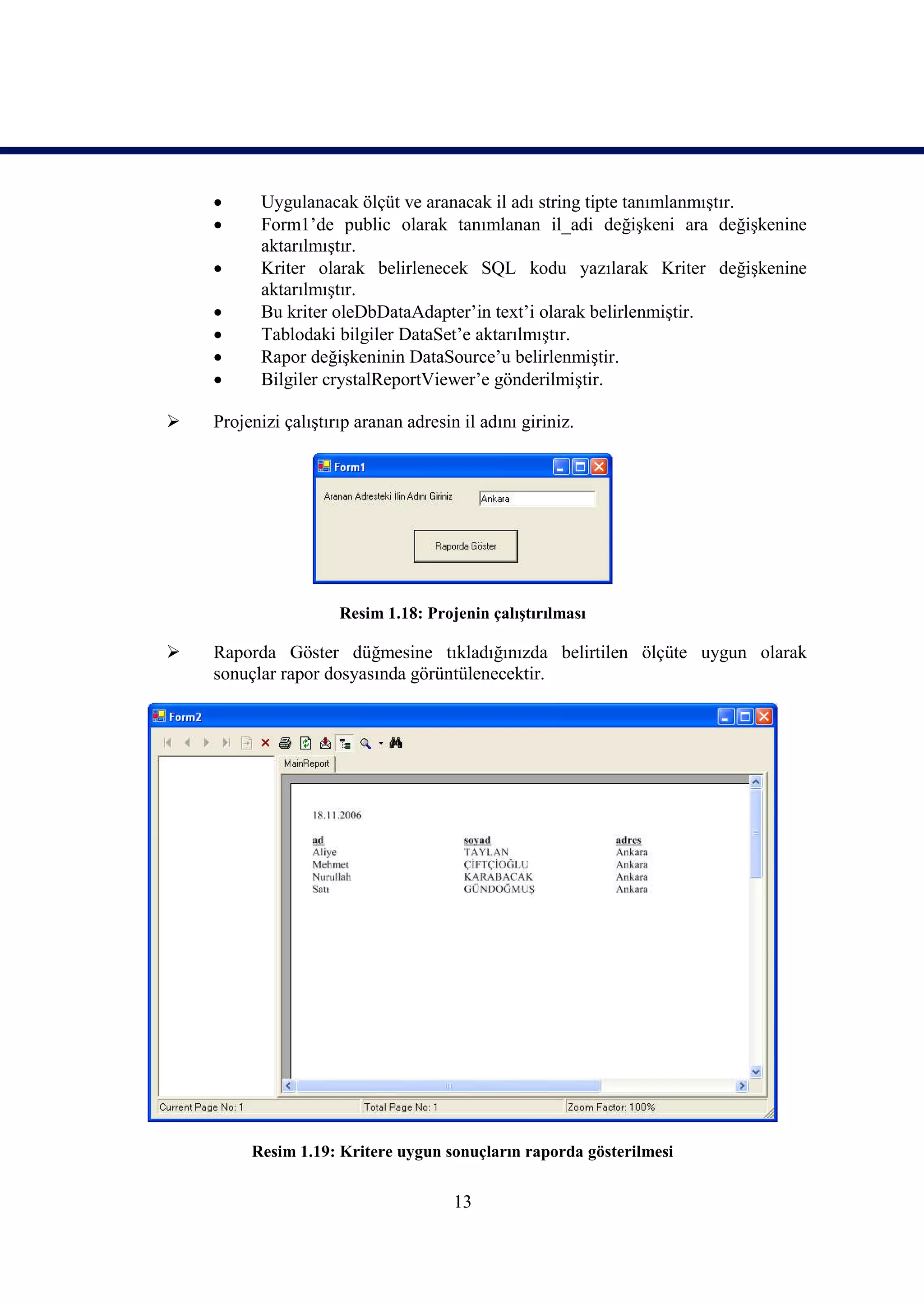      Uygulanacak ölçüt ve aranacak il adı string tipte tanımlanmıştır.
         Form1’de public olarak tanımlanan il_adi değişkeni ara değişkenine
          aktarılmıştır.
         Kriter olarak belirlenecek SQL kodu yazılarak Kriter değişkenine
          aktarılmıştır.
         Bu kriter oleDbDataAdapter’in text’i olarak belirlenmiştir.
         Tablodaki bilgiler DataSet’e aktarılmıştır.
         Rapor değişkeninin DataSource’u belirlenmiştir.
         Bilgiler crystalReportViewer’e gönderilmiştir.

   Projenizi çalıştırıp aranan adresin il adını giriniz.




                      Resim 1.18: Projenin çalıştırılması

   Raporda Göster düğmesine tıkladığınızda belirtilen ölçüte uygun olarak
    sonuçlar rapor dosyasında görüntülenecektir.




         Resim 1.19: Kritere uygun sonuçların raporda gösterilmesi


                                       13
 