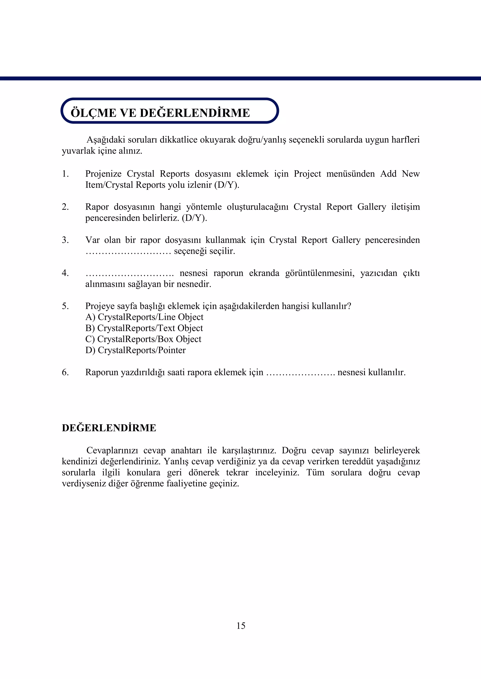 ÖLÇME VE DEĞERLENDİRME
ÖLÇME VE DEĞERLENDİRME
      Aşağıdaki soruları dikkatlice okuyarak doğru/yanlış seçenekli sorularda uygun harfleri
yuvarlak içine alınız.

1.    Projenize Crystal Reports dosyasını eklemek için Project menüsünden Add New
      Item/Crystal Reports yolu izlenir (D/Y).

2.    Rapor dosyasının hangi yöntemle oluşturulacağını Crystal Report Gallery iletişim
      penceresinden belirleriz. (D/Y).

3.    Var olan bir rapor dosyasını kullanmak için Crystal Report Gallery penceresinden
      ……………………… seçeneği seçilir.

4.    ………………………. nesnesi raporun ekranda görüntülenmesini, yazıcıdan çıktı
      alınmasını sağlayan bir nesnedir.

5.    Projeye sayfa başlığı eklemek için aşağıdakilerden hangisi kullanılır?
      A) CrystalReports/Line Object
      B) CrystalReports/Text Object
      C) CrystalReports/Box Object
      D) CrystalReports/Pointer

6.    Raporun yazdırıldığı saati rapora eklemek için …………………. nesnesi kullanılır.




DEĞERLENDİRME

      Cevaplarınızı cevap anahtarı ile karşılaştırınız. Doğru cevap sayınızı belirleyerek
kendinizi değerlendiriniz. Yanlış cevap verdiğiniz ya da cevap verirken tereddüt yaşadığınız
sorularla ilgili konulara geri dönerek tekrar inceleyiniz. Tüm sorulara doğru cevap
verdiyseniz diğer öğrenme faaliyetine geçiniz.




                                             15
 