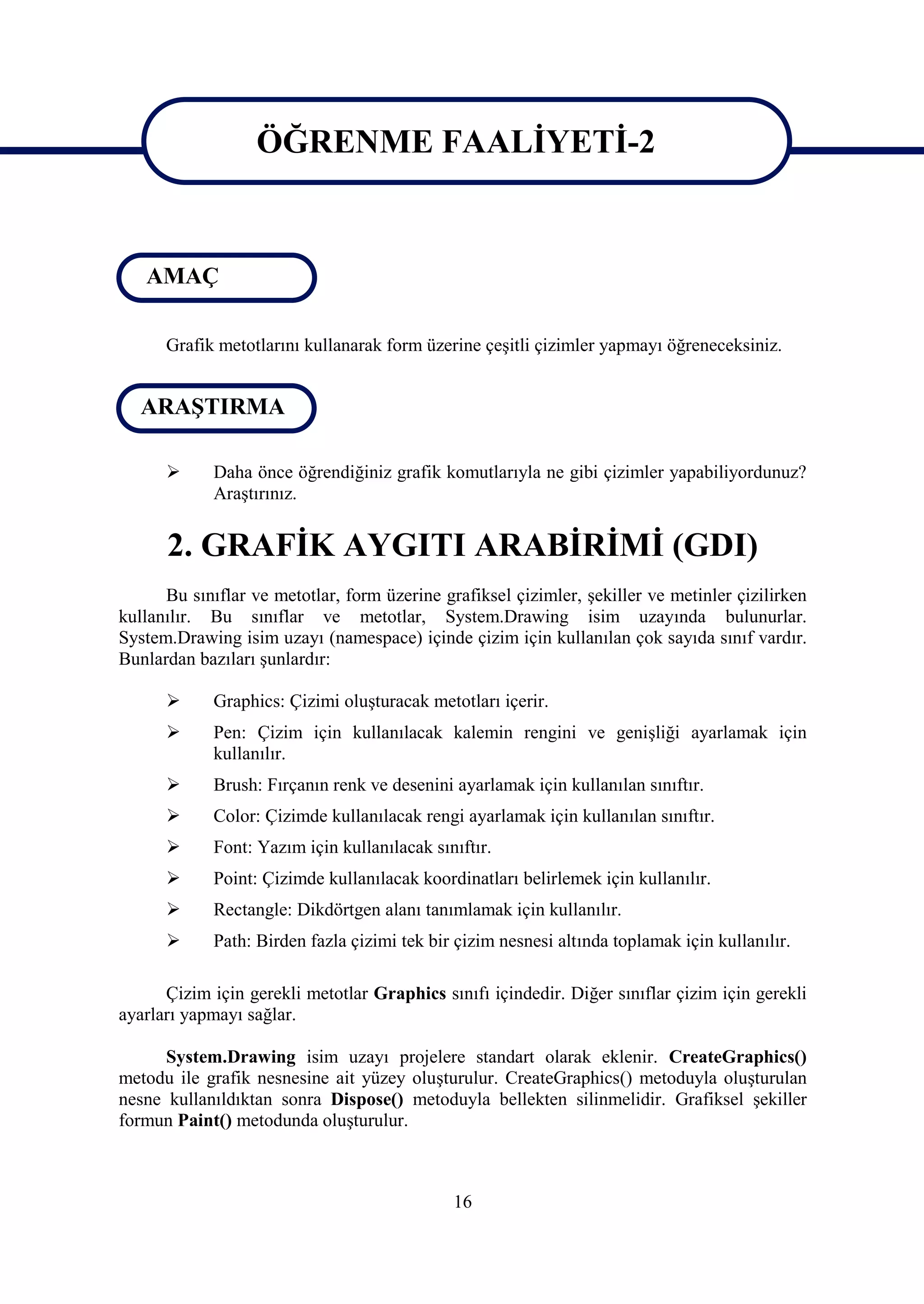 ÖĞRENME FAALİYETİ-2

                   ÖĞRENME FAALİYETİ-2
   AMAÇ

      Grafik metotlarını kullanarak form üzerine çeşitli çizimler yapmayı öğreneceksiniz.


   ARAŞTIRMA

            Daha önce öğrendiğiniz grafik komutlarıyla ne gibi çizimler yapabiliyordunuz?
             Araştırınız.


      2. GRAFİK AYGITI ARABİRİMİ (GDI)
      Bu sınıflar ve metotlar, form üzerine grafiksel çizimler, şekiller ve metinler çizilirken
kullanılır. Bu sınıflar ve metotlar, System.Drawing isim uzayında bulunurlar.
System.Drawing isim uzayı (namespace) içinde çizim için kullanılan çok sayıda sınıf vardır.
Bunlardan bazıları şunlardır:

            Graphics: Çizimi oluşturacak metotları içerir.
            Pen: Çizim için kullanılacak kalemin rengini ve genişliği ayarlamak için
             kullanılır.
            Brush: Fırçanın renk ve desenini ayarlamak için kullanılan sınıftır.
            Color: Çizimde kullanılacak rengi ayarlamak için kullanılan sınıftır.
            Font: Yazım için kullanılacak sınıftır.
            Point: Çizimde kullanılacak koordinatları belirlemek için kullanılır.
            Rectangle: Dikdörtgen alanı tanımlamak için kullanılır.
            Path: Birden fazla çizimi tek bir çizim nesnesi altında toplamak için kullanılır.

      Çizim için gerekli metotlar Graphics sınıfı içindedir. Diğer sınıflar çizim için gerekli
ayarları yapmayı sağlar.

      System.Drawing isim uzayı projelere standart olarak eklenir. CreateGraphics()
metodu ile grafik nesnesine ait yüzey oluşturulur. CreateGraphics() metoduyla oluşturulan
nesne kullanıldıktan sonra Dispose() metoduyla bellekten silinmelidir. Grafiksel şekiller
formun Paint() metodunda oluşturulur.



                                              16
 