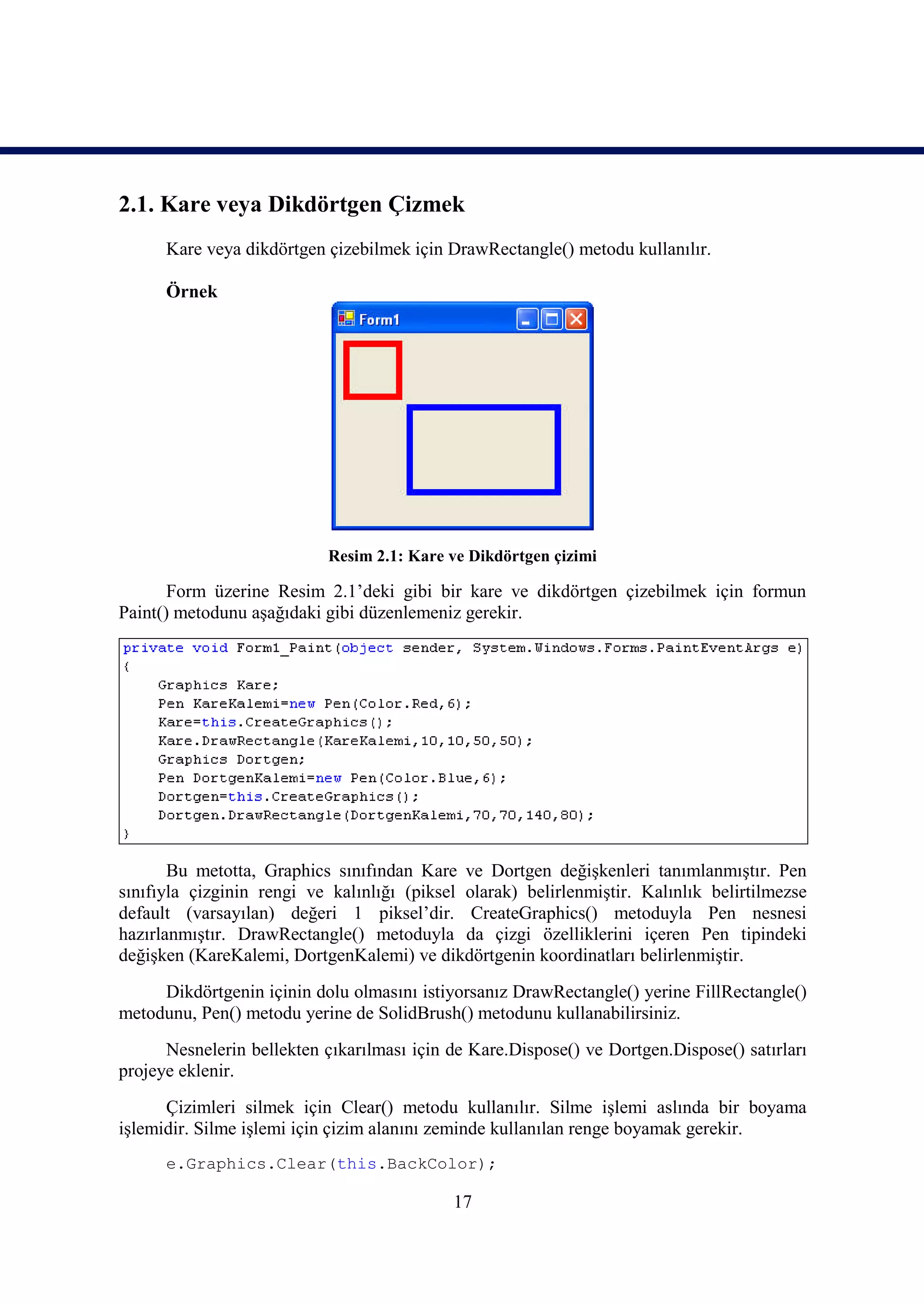 2.1. Kare veya Dikdörtgen Çizmek
      Kare veya dikdörtgen çizebilmek için DrawRectangle() metodu kullanılır.

      Örnek




                            Resim 2.1: Kare ve Dikdörtgen çizimi

       Form üzerine Resim 2.1’deki gibi bir kare ve dikdörtgen çizebilmek için formun
Paint() metodunu aşağıdaki gibi düzenlemeniz gerekir.




       Bu metotta, Graphics sınıfından Kare ve Dortgen değişkenleri tanımlanmıştır. Pen
sınıfıyla çizginin rengi ve kalınlığı (piksel olarak) belirlenmiştir. Kalınlık belirtilmezse
default (varsayılan) değeri 1 piksel’dir. CreateGraphics() metoduyla Pen nesnesi
hazırlanmıştır. DrawRectangle() metoduyla da çizgi özelliklerini içeren Pen tipindeki
değişken (KareKalemi, DortgenKalemi) ve dikdörtgenin koordinatları belirlenmiştir.
     Dikdörtgenin içinin dolu olmasını istiyorsanız DrawRectangle() yerine FillRectangle()
metodunu, Pen() metodu yerine de SolidBrush() metodunu kullanabilirsiniz.
      Nesnelerin bellekten çıkarılması için de Kare.Dispose() ve Dortgen.Dispose() satırları
projeye eklenir.
      Çizimleri silmek için Clear() metodu kullanılır. Silme işlemi aslında bir boyama
işlemidir. Silme işlemi için çizim alanını zeminde kullanılan renge boyamak gerekir.
      e.Graphics.Clear(this.BackColor);

                                            17
 