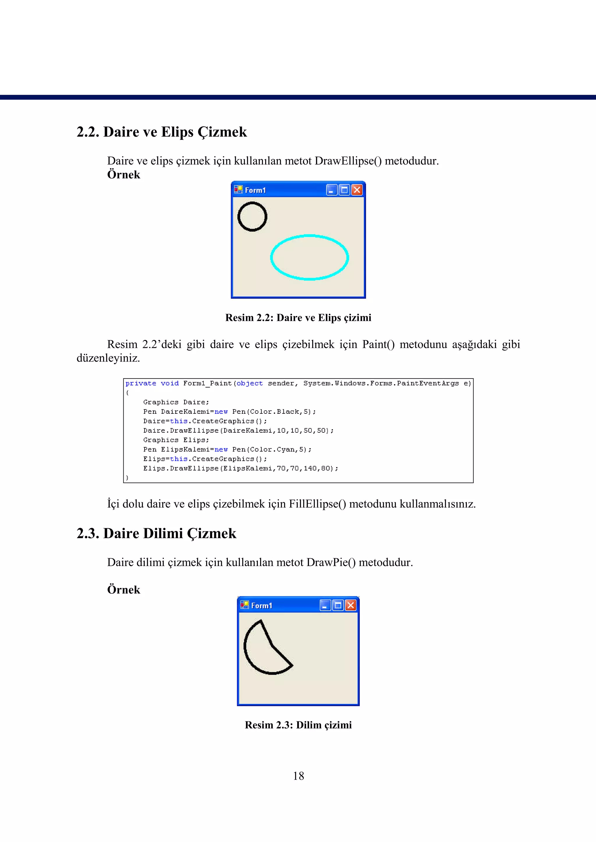 2.2. Daire ve Elips Çizmek
      Daire ve elips çizmek için kullanılan metot DrawEllipse() metodudur.
      Örnek




                               Resim 2.2: Daire ve Elips çizimi

      Resim 2.2’deki gibi daire ve elips çizebilmek için Paint() metodunu aşağıdaki gibi
düzenleyiniz.




      İçi dolu daire ve elips çizebilmek için FillEllipse() metodunu kullanmalısınız.

2.3. Daire Dilimi Çizmek
      Daire dilimi çizmek için kullanılan metot DrawPie() metodudur.

      Örnek




                                   Resim 2.3: Dilim çizimi



                                             18
 