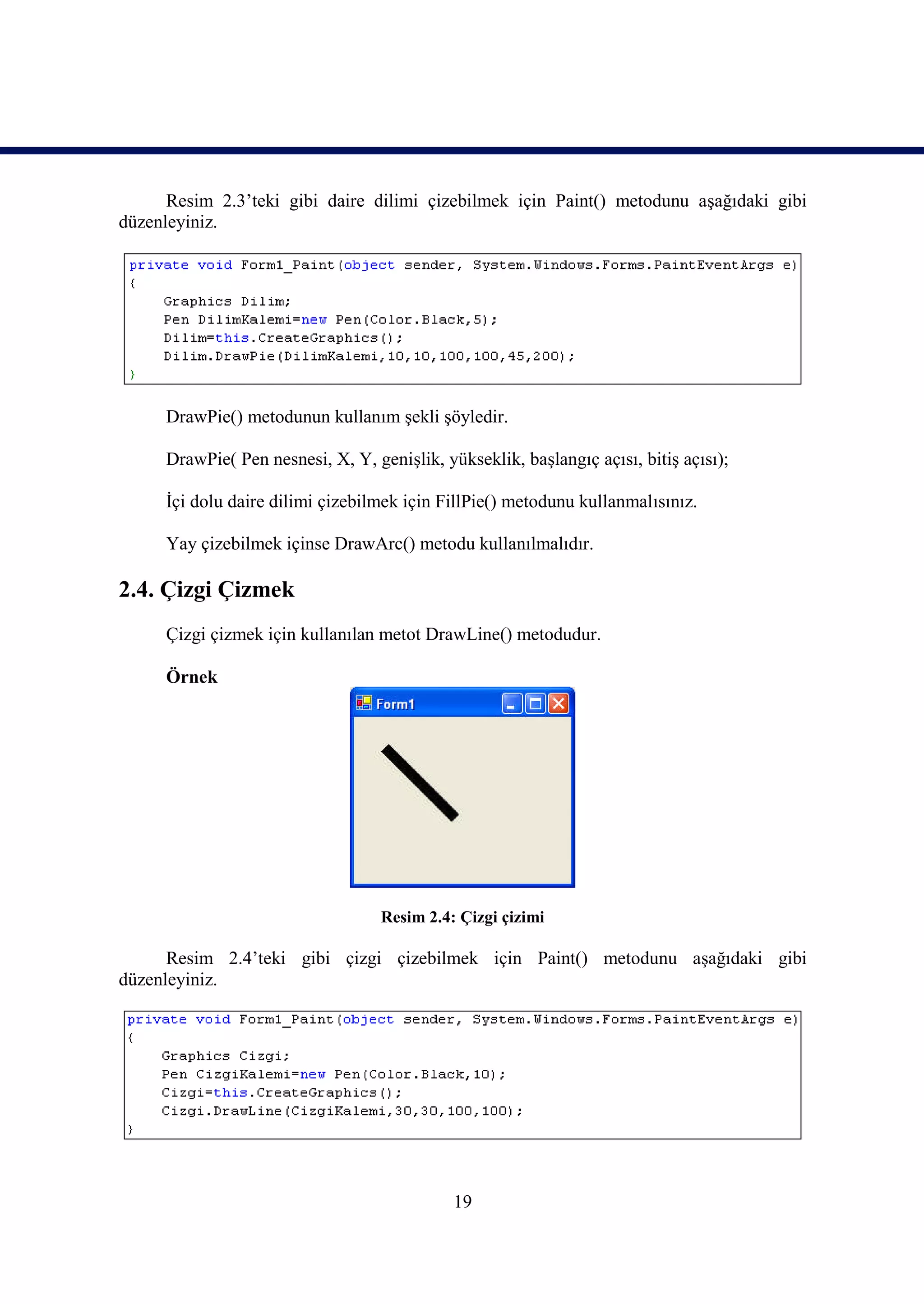 Resim 2.3’teki gibi daire dilimi çizebilmek için Paint() metodunu aşağıdaki gibi
düzenleyiniz.




     DrawPie() metodunun kullanım şekli şöyledir.

     DrawPie( Pen nesnesi, X, Y, genişlik, yükseklik, başlangıç açısı, bitiş açısı);

     İçi dolu daire dilimi çizebilmek için FillPie() metodunu kullanmalısınız.

     Yay çizebilmek içinse DrawArc() metodu kullanılmalıdır.

2.4. Çizgi Çizmek
     Çizgi çizmek için kullanılan metot DrawLine() metodudur.

     Örnek




                                   Resim 2.4: Çizgi çizimi

      Resim 2.4’teki gibi çizgi çizebilmek için Paint() metodunu aşağıdaki gibi
düzenleyiniz.




                                             19
 