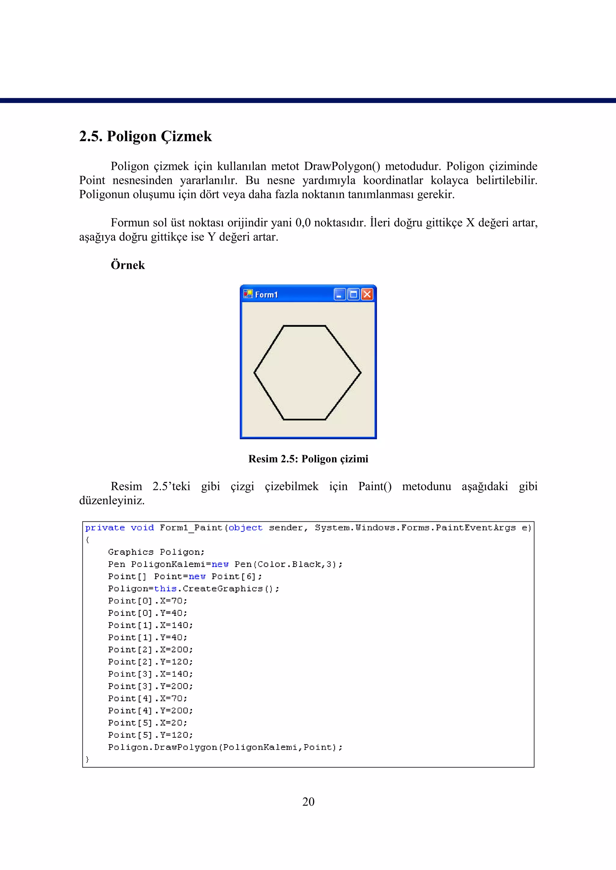 2.5. Poligon Çizmek
      Poligon çizmek için kullanılan metot DrawPolygon() metodudur. Poligon çiziminde
Point nesnesinden yararlanılır. Bu nesne yardımıyla koordinatlar kolayca belirtilebilir.
Poligonun oluşumu için dört veya daha fazla noktanın tanımlanması gerekir.

      Formun sol üst noktası orijindir yani 0,0 noktasıdır. İleri doğru gittikçe X değeri artar,
aşağıya doğru gittikçe ise Y değeri artar.

      Örnek




                                   Resim 2.5: Poligon çizimi

      Resim 2.5’teki gibi çizgi çizebilmek için Paint() metodunu aşağıdaki gibi
düzenleyiniz.




                                              20
 