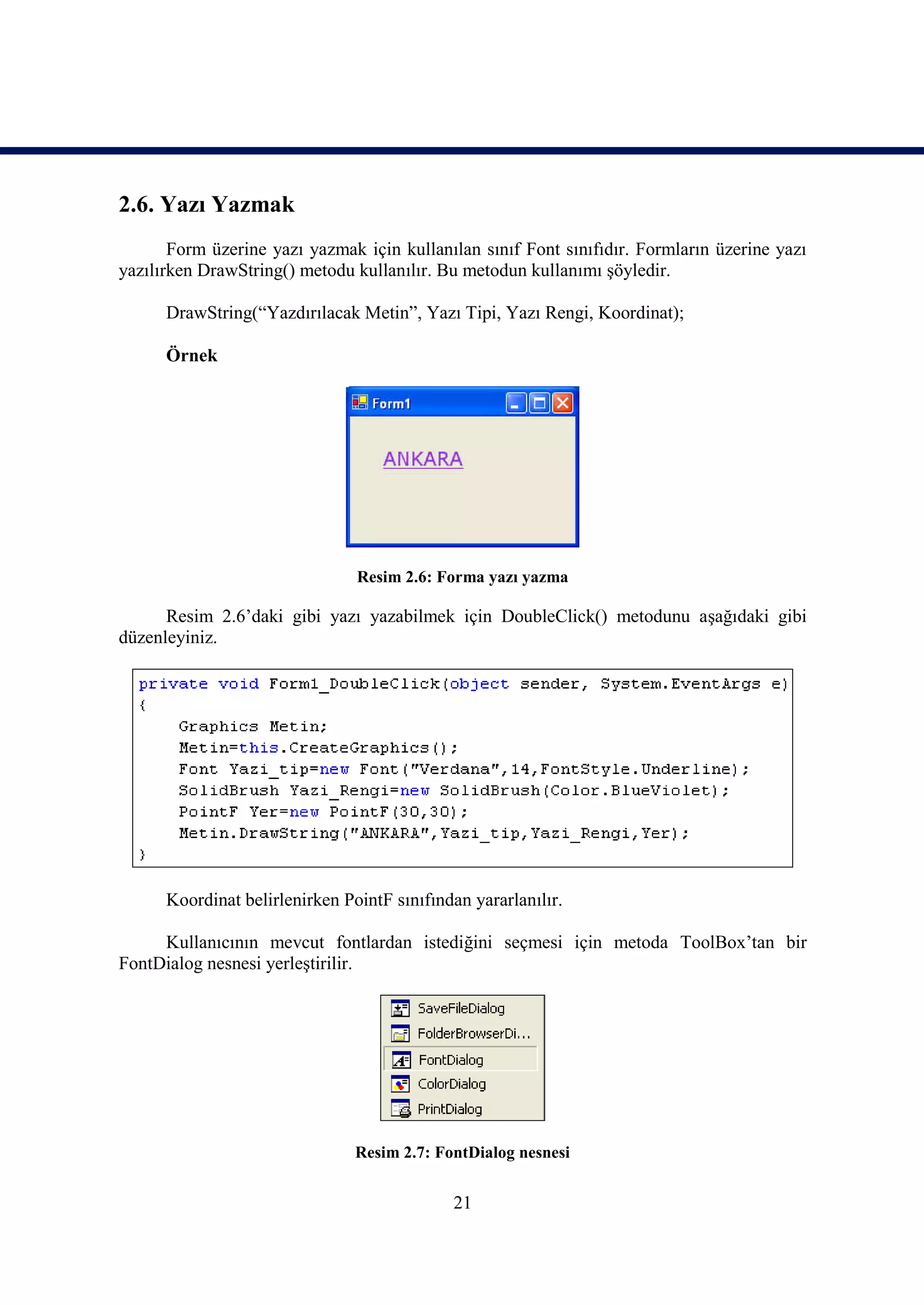 2.6. Yazı Yazmak
       Form üzerine yazı yazmak için kullanılan sınıf Font sınıfıdır. Formların üzerine yazı
yazılırken DrawString() metodu kullanılır. Bu metodun kullanımı şöyledir.

      DrawString(“Yazdırılacak Metin”, Yazı Tipi, Yazı Rengi, Koordinat);

      Örnek




                                Resim 2.6: Forma yazı yazma

      Resim 2.6’daki gibi yazı yazabilmek için DoubleClick() metodunu aşağıdaki gibi
düzenleyiniz.




      Koordinat belirlenirken PointF sınıfından yararlanılır.

     Kullanıcının mevcut fontlardan istediğini seçmesi için metoda ToolBox’tan bir
FontDialog nesnesi yerleştirilir.




                                Resim 2.7: FontDialog nesnesi


                                             21
 