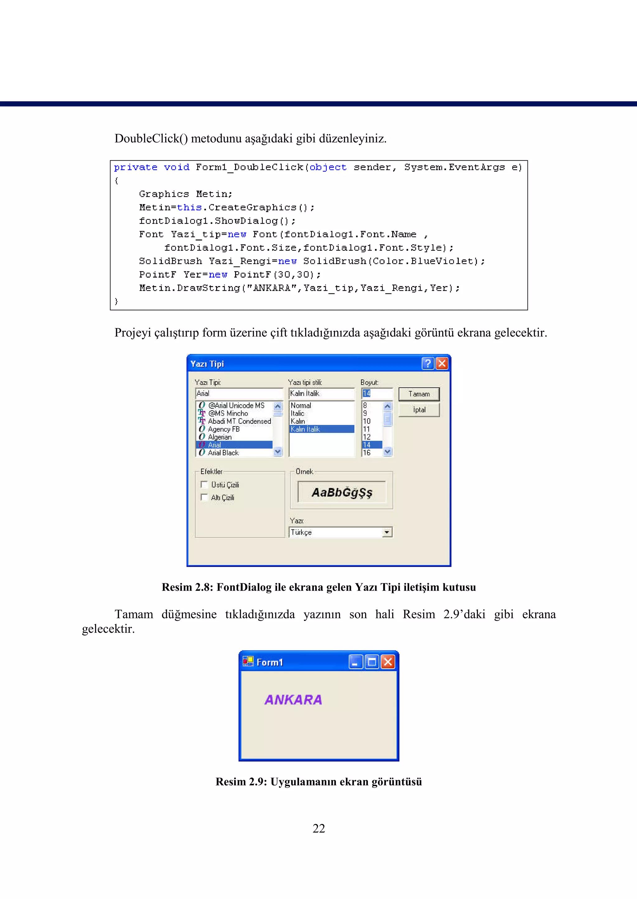 DoubleClick() metodunu aşağıdaki gibi düzenleyiniz.




     Projeyi çalıştırıp form üzerine çift tıkladığınızda aşağıdaki görüntü ekrana gelecektir.




              Resim 2.8: FontDialog ile ekrana gelen Yazı Tipi iletişim kutusu

      Tamam düğmesine tıkladığınızda yazının son hali Resim 2.9’daki gibi ekrana
gelecektir.




                         Resim 2.9: Uygulamanın ekran görüntüsü



                                             22
 