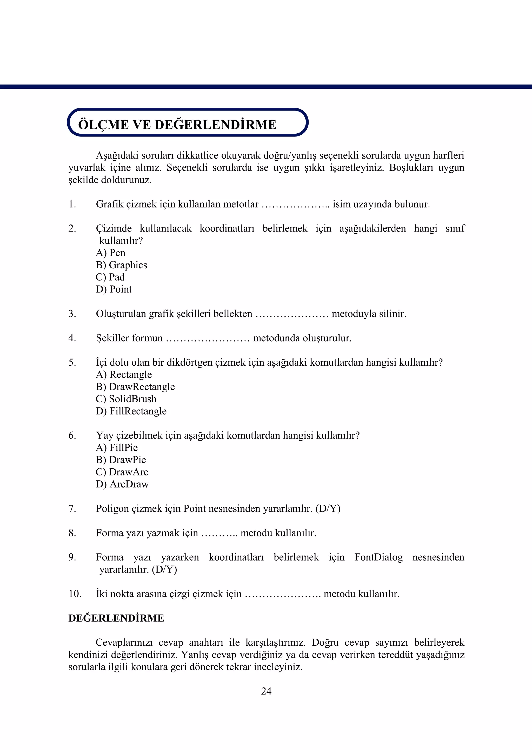 ÖLÇME VE DEĞERLENDİRME
ÖLÇME VE DEĞERLENDİRME
      Aşağıdaki soruları dikkatlice okuyarak doğru/yanlış seçenekli sorularda uygun harfleri
yuvarlak içine alınız. Seçenekli sorularda ise uygun şıkkı işaretleyiniz. Boşlukları uygun
şekilde doldurunuz.

1.    Grafik çizmek için kullanılan metotlar ……………….. isim uzayında bulunur.

2.    Çizimde kullanılacak koordinatları belirlemek için aşağıdakilerden hangi sınıf
       kullanılır?
      A) Pen
      B) Graphics
      C) Pad
      D) Point

3.    Oluşturulan grafik şekilleri bellekten ………………… metoduyla silinir.

4.    Şekiller formun …………………… metodunda oluşturulur.

5.    İçi dolu olan bir dikdörtgen çizmek için aşağıdaki komutlardan hangisi kullanılır?
      A) Rectangle
      B) DrawRectangle
      C) SolidBrush
      D) FillRectangle

6.    Yay çizebilmek için aşağıdaki komutlardan hangisi kullanılır?
      A) FillPie
      B) DrawPie
      C) DrawArc
      D) ArcDraw

7.    Poligon çizmek için Point nesnesinden yararlanılır. (D/Y)

8.    Forma yazı yazmak için ……….. metodu kullanılır.

9.    Forma yazı yazarken koordinatları belirlemek için FontDialog nesnesinden
       yararlanılır. (D/Y)

10.   İki nokta arasına çizgi çizmek için …………………. metodu kullanılır.

DEĞERLENDİRME

      Cevaplarınızı cevap anahtarı ile karşılaştırınız. Doğru cevap sayınızı belirleyerek
kendinizi değerlendiriniz. Yanlış cevap verdiğiniz ya da cevap verirken tereddüt yaşadığınız
sorularla ilgili konulara geri dönerek tekrar inceleyiniz.

                                             24
 