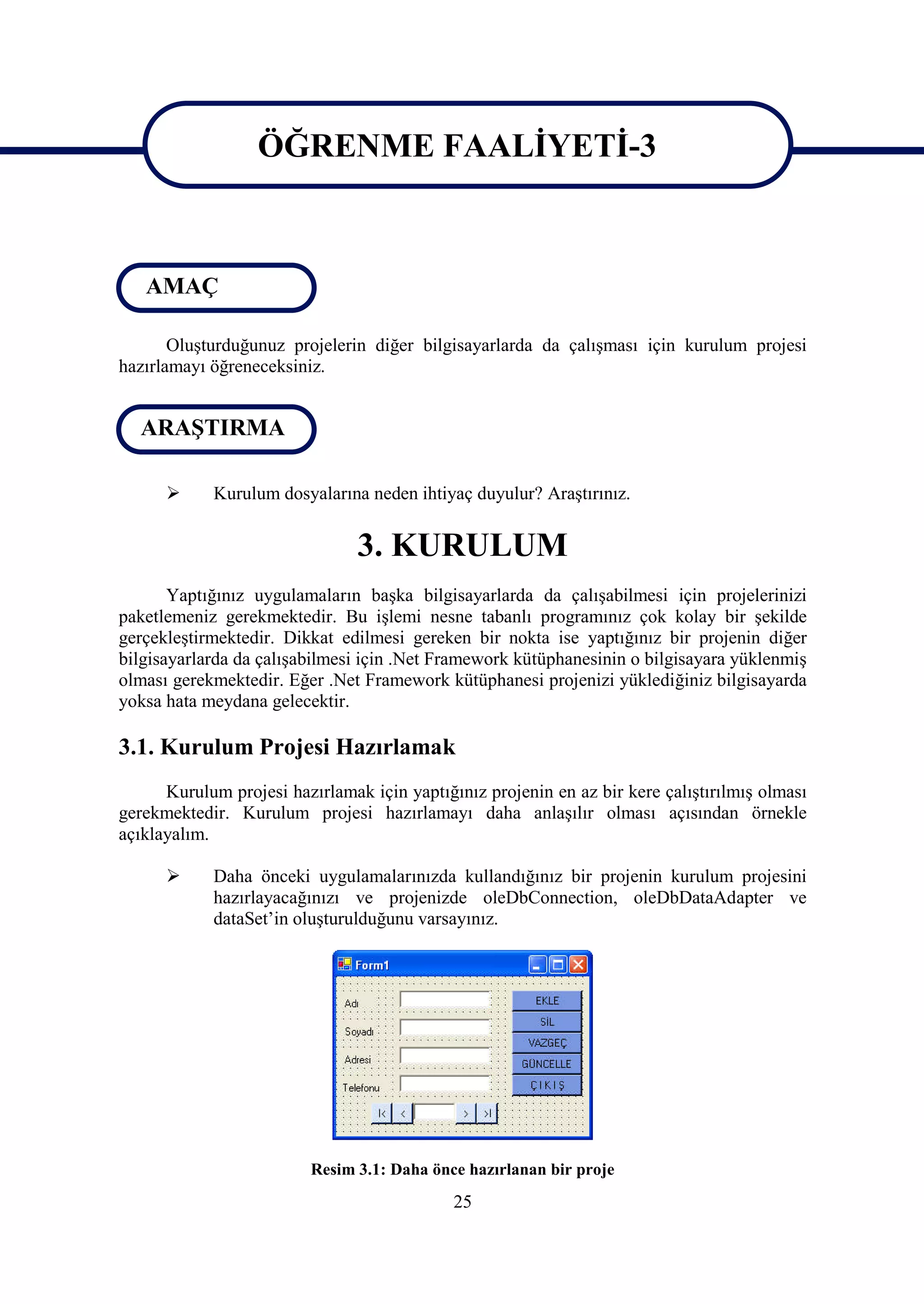 ÖĞRENME FAALİYETİ-3

                   ÖĞRENME FAALİYETİ-3
   AMAÇ

       Oluşturduğunuz projelerin diğer bilgisayarlarda da çalışması için kurulum projesi
hazırlamayı öğreneceksiniz.


  ARAŞTIRMA

           Kurulum dosyalarına neden ihtiyaç duyulur? Araştırınız.


                                3. KURULUM
       Yaptığınız uygulamaların başka bilgisayarlarda da çalışabilmesi için projelerinizi
paketlemeniz gerekmektedir. Bu işlemi nesne tabanlı programınız çok kolay bir şekilde
gerçekleştirmektedir. Dikkat edilmesi gereken bir nokta ise yaptığınız bir projenin diğer
bilgisayarlarda da çalışabilmesi için .Net Framework kütüphanesinin o bilgisayara yüklenmiş
olması gerekmektedir. Eğer .Net Framework kütüphanesi projenizi yüklediğiniz bilgisayarda
yoksa hata meydana gelecektir.

3.1. Kurulum Projesi Hazırlamak
      Kurulum projesi hazırlamak için yaptığınız projenin en az bir kere çalıştırılmış olması
gerekmektedir. Kurulum projesi hazırlamayı daha anlaşılır olması açısından örnekle
açıklayalım.

           Daha önceki uygulamalarınızda kullandığınız bir projenin kurulum projesini
            hazırlayacağınızı ve projenizde oleDbConnection, oleDbDataAdapter ve
            dataSet’in oluşturulduğunu varsayınız.




                         Resim 3.1: Daha önce hazırlanan bir proje
                                             25
 