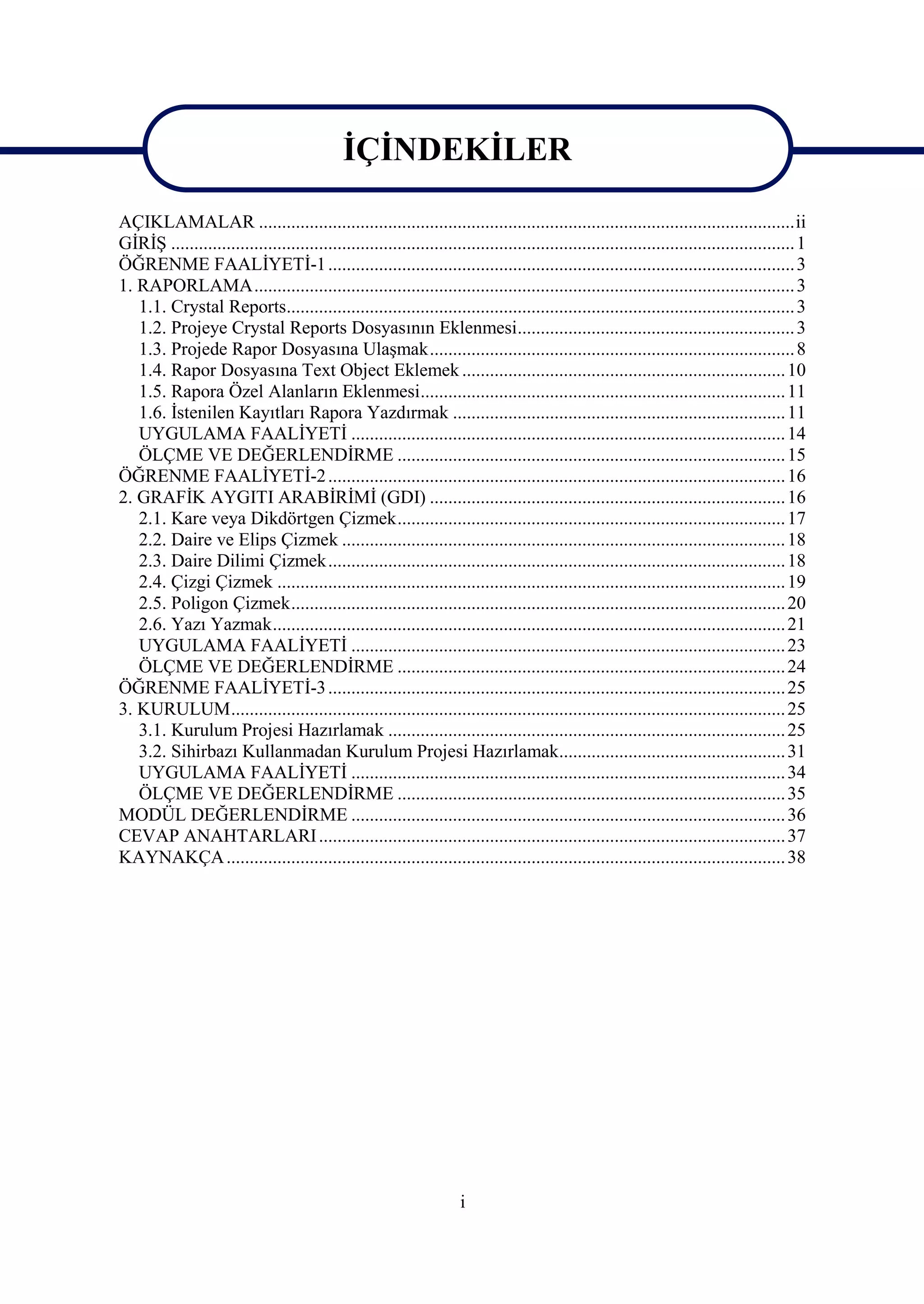 İÇİNDEKİLER

AÇIKLAMALAR ....................................................................................................................ii
GİRİŞ ....................................................................................................................................... 1
ÖĞRENME FAALİYETİ-1 ..................................................................................................... 3
1. RAPORLAMA..................................................................................................................... 3
   1.1. Crystal Reports.............................................................................................................. 3
   1.2. Projeye Crystal Reports Dosyasının Eklenmesi............................................................ 3
   1.3. Projede Rapor Dosyasına Ulaşmak............................................................................... 8
   1.4. Rapor Dosyasına Text Object Eklemek ...................................................................... 10
   1.5. Rapora Özel Alanların Eklenmesi............................................................................... 11
   1.6. İstenilen Kayıtları Rapora Yazdırmak ........................................................................ 11
   UYGULAMA FAALİYETİ .............................................................................................. 14
   ÖLÇME VE DEĞERLENDİRME .................................................................................... 15
ÖĞRENME FAALİYETİ-2 ................................................................................................... 16
2. GRAFİK AYGITI ARABİRİMİ (GDI) ............................................................................. 16
   2.1. Kare veya Dikdörtgen Çizmek.................................................................................... 17
   2.2. Daire ve Elips Çizmek ................................................................................................ 18
   2.3. Daire Dilimi Çizmek................................................................................................... 18
   2.4. Çizgi Çizmek .............................................................................................................. 19
   2.5. Poligon Çizmek........................................................................................................... 20
   2.6. Yazı Yazmak............................................................................................................... 21
   UYGULAMA FAALİYETİ .............................................................................................. 23
   ÖLÇME VE DEĞERLENDİRME .................................................................................... 24
ÖĞRENME FAALİYETİ-3 ................................................................................................... 25
3. KURULUM........................................................................................................................ 25
   3.1. Kurulum Projesi Hazırlamak ...................................................................................... 25
   3.2. Sihirbazı Kullanmadan Kurulum Projesi Hazırlamak................................................. 31
   UYGULAMA FAALİYETİ .............................................................................................. 34
   ÖLÇME VE DEĞERLENDİRME .................................................................................... 35
MODÜL DEĞERLENDİRME .............................................................................................. 36
CEVAP ANAHTARLARI ..................................................................................................... 37
KAYNAKÇA ......................................................................................................................... 38




                                                                       i
 