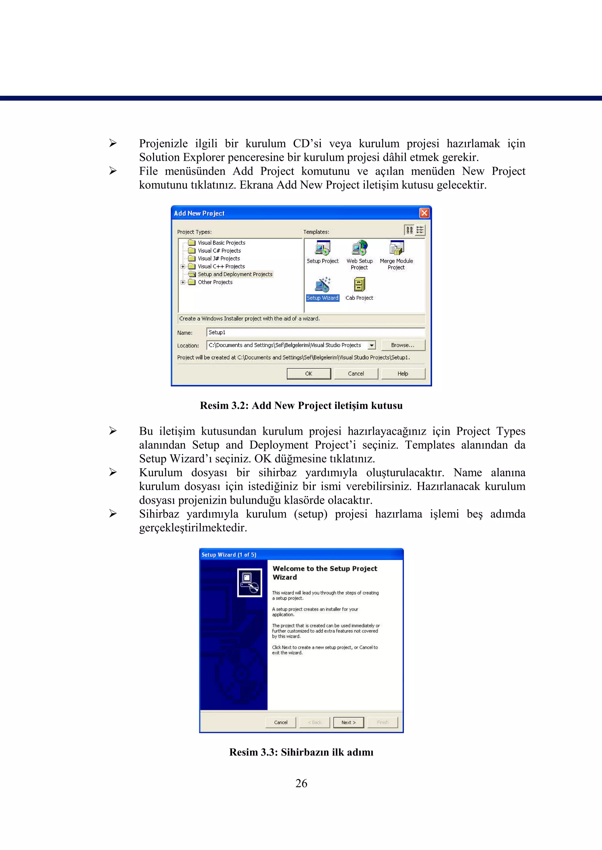    Projenizle ilgili bir kurulum CD’si veya kurulum projesi hazırlamak için
    Solution Explorer penceresine bir kurulum projesi dâhil etmek gerekir.
   File menüsünden Add Project komutunu ve açılan menüden New Project
    komutunu tıklatınız. Ekrana Add New Project iletişim kutusu gelecektir.




                Resim 3.2: Add New Project iletişim kutusu

   Bu iletişim kutusundan kurulum projesi hazırlayacağınız için Project Types
    alanından Setup and Deployment Project’i seçiniz. Templates alanından da
    Setup Wizard’ı seçiniz. OK düğmesine tıklatınız.
   Kurulum dosyası bir sihirbaz yardımıyla oluşturulacaktır. Name alanına
    kurulum dosyası için istediğiniz bir ismi verebilirsiniz. Hazırlanacak kurulum
    dosyası projenizin bulunduğu klasörde olacaktır.
   Sihirbaz yardımıyla kurulum (setup) projesi hazırlama işlemi beş adımda
    gerçekleştirilmektedir.




                      Resim 3.3: Sihirbazın ilk adımı

                                    26
 
