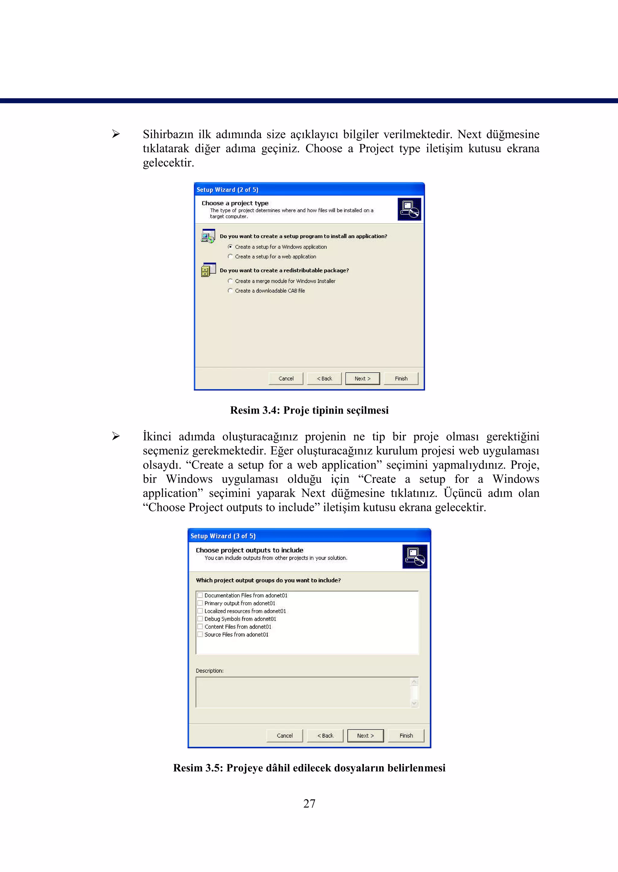    Sihirbazın ilk adımında size açıklayıcı bilgiler verilmektedir. Next düğmesine
    tıklatarak diğer adıma geçiniz. Choose a Project type iletişim kutusu ekrana
    gelecektir.




                     Resim 3.4: Proje tipinin seçilmesi

   İkinci adımda oluşturacağınız projenin ne tip bir proje olması gerektiğini
    seçmeniz gerekmektedir. Eğer oluşturacağınız kurulum projesi web uygulaması
    olsaydı. “Create a setup for a web application” seçimini yapmalıydınız. Proje,
    bir Windows uygulaması olduğu için “Create a setup for a Windows
    application” seçimini yaparak Next düğmesine tıklatınız. Üçüncü adım olan
    “Choose Project outputs to include” iletişim kutusu ekrana gelecektir.




         Resim 3.5: Projeye dâhil edilecek dosyaların belirlenmesi


                                    27
 