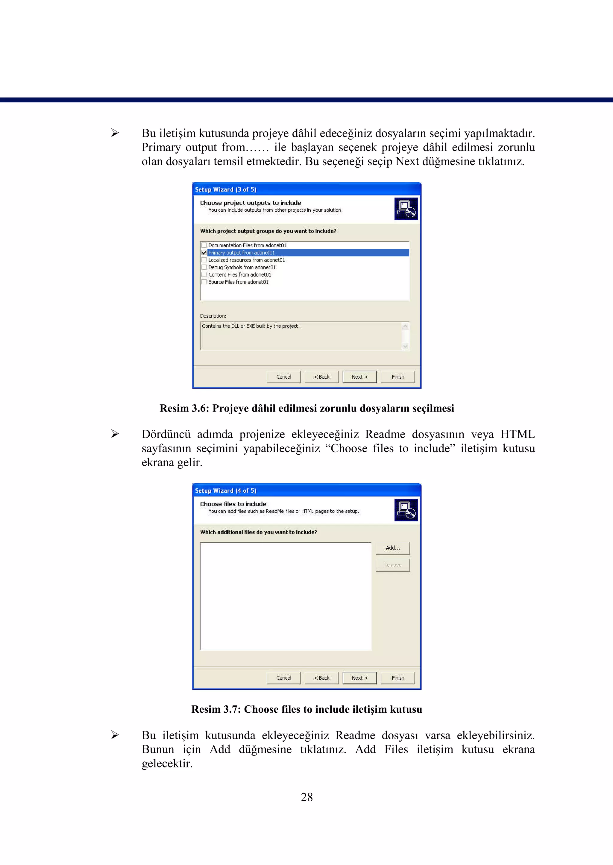    Bu iletişim kutusunda projeye dâhil edeceğiniz dosyaların seçimi yapılmaktadır.
    Primary output from…… ile başlayan seçenek projeye dâhil edilmesi zorunlu
    olan dosyaları temsil etmektedir. Bu seçeneği seçip Next düğmesine tıklatınız.




       Resim 3.6: Projeye dâhil edilmesi zorunlu dosyaların seçilmesi

   Dördüncü adımda projenize ekleyeceğiniz Readme dosyasının veya HTML
    sayfasının seçimini yapabileceğiniz “Choose files to include” iletişim kutusu
    ekrana gelir.




             Resim 3.7: Choose files to include iletişim kutusu

   Bu iletişim kutusunda ekleyeceğiniz Readme dosyası varsa ekleyebilirsiniz.
    Bunun için Add düğmesine tıklatınız. Add Files iletişim kutusu ekrana
    gelecektir.

                                    28
 