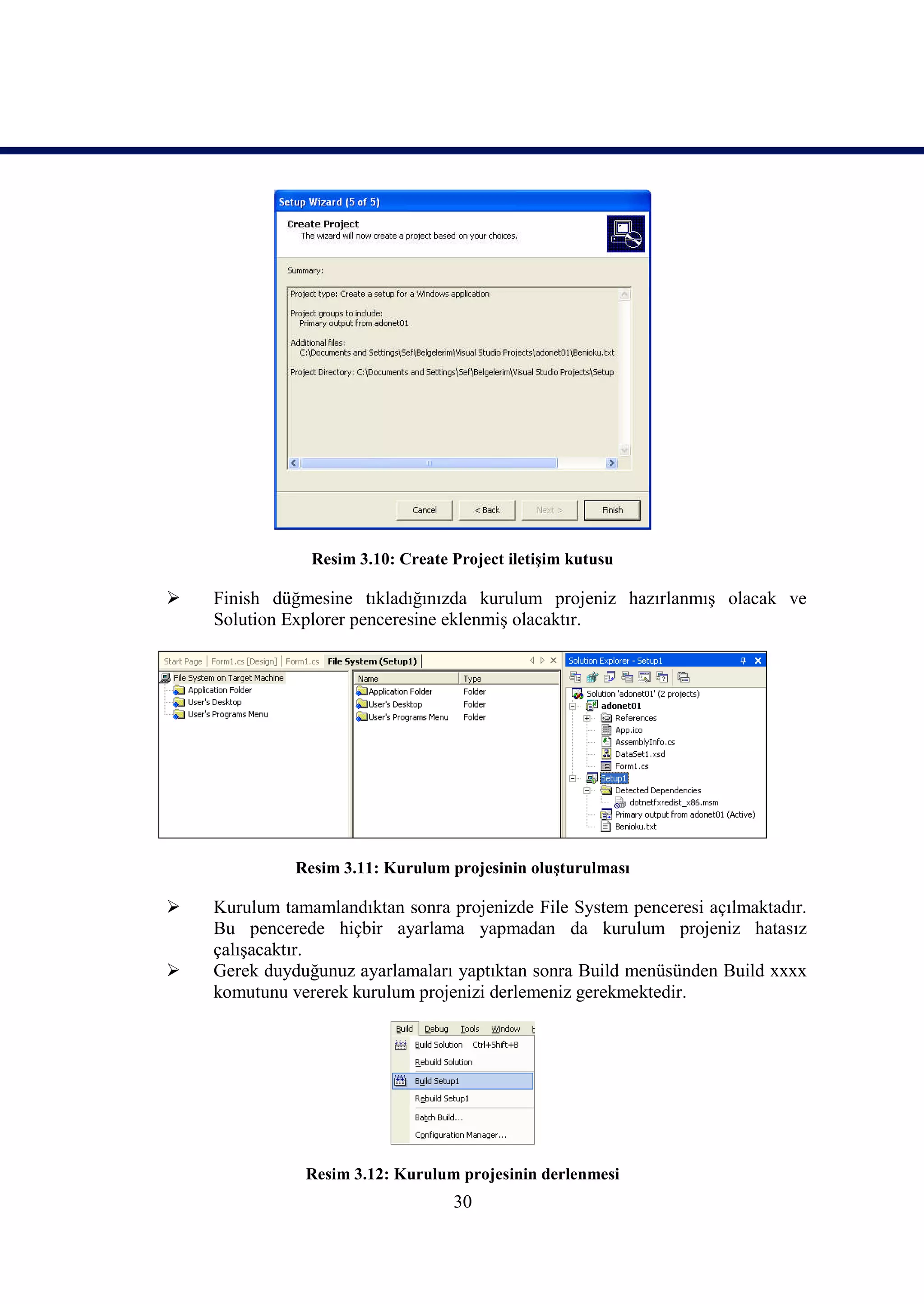 Resim 3.10: Create Project iletişim kutusu

   Finish düğmesine tıkladığınızda kurulum projeniz hazırlanmış olacak ve
    Solution Explorer penceresine eklenmiş olacaktır.




              Resim 3.11: Kurulum projesinin oluşturulması

   Kurulum tamamlandıktan sonra projenizde File System penceresi açılmaktadır.
    Bu pencerede hiçbir ayarlama yapmadan da kurulum projeniz hatasız
    çalışacaktır.
   Gerek duyduğunuz ayarlamaları yaptıktan sonra Build menüsünden Build xxxx
    komutunu vererek kurulum projenizi derlemeniz gerekmektedir.




               Resim 3.12: Kurulum projesinin derlenmesi
                                   30
 