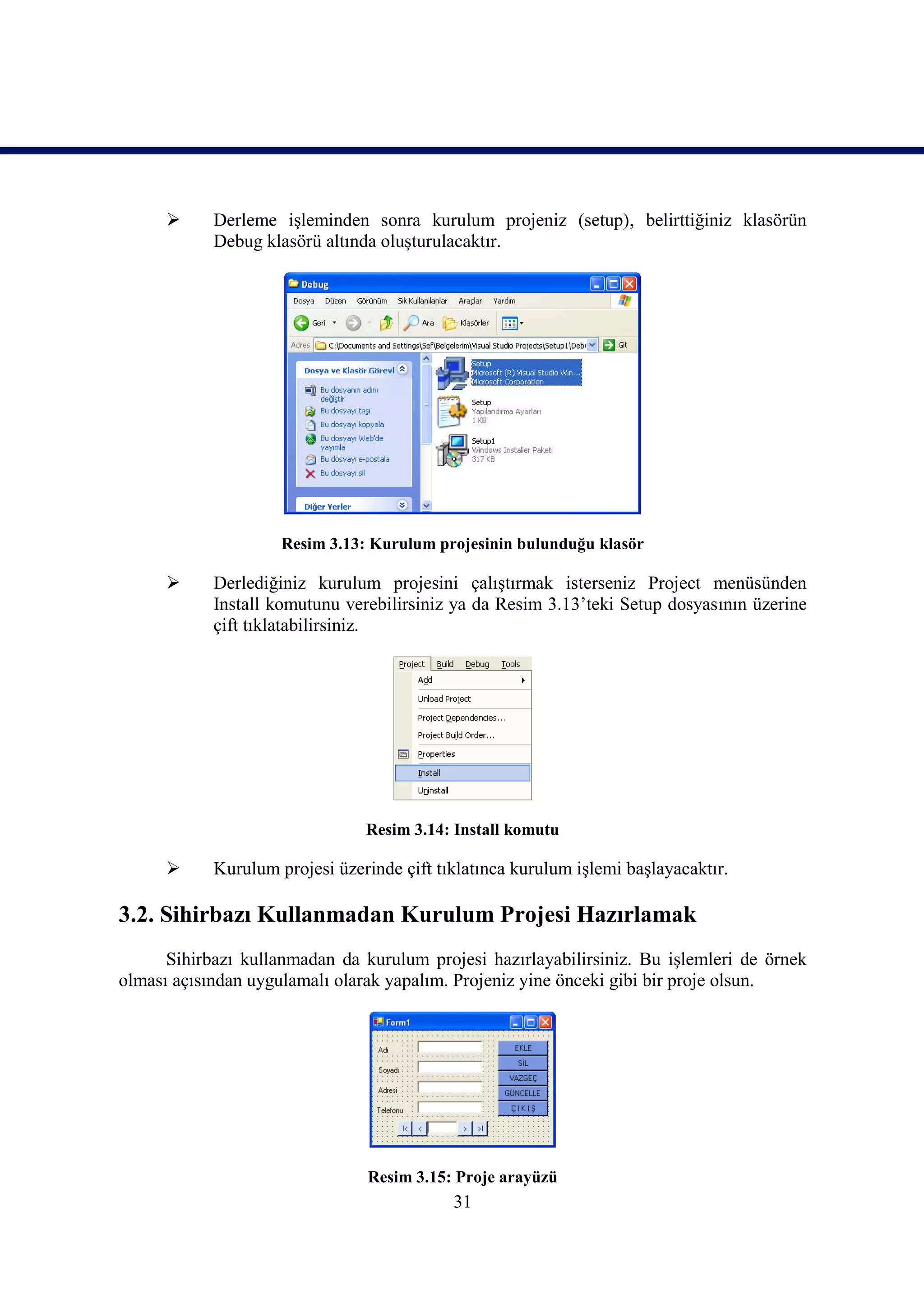      Derleme işleminden sonra kurulum projeniz (setup), belirttiğiniz klasörün
            Debug klasörü altında oluşturulacaktır.




                     Resim 3.13: Kurulum projesinin bulunduğu klasör

           Derlediğiniz kurulum projesini çalıştırmak isterseniz Project menüsünden
            Install komutunu verebilirsiniz ya da Resim 3.13’teki Setup dosyasının üzerine
            çift tıklatabilirsiniz.




                                Resim 3.14: Install komutu

           Kurulum projesi üzerinde çift tıklatınca kurulum işlemi başlayacaktır.

3.2. Sihirbazı Kullanmadan Kurulum Projesi Hazırlamak
      Sihirbazı kullanmadan da kurulum projesi hazırlayabilirsiniz. Bu işlemleri de örnek
olması açısından uygulamalı olarak yapalım. Projeniz yine önceki gibi bir proje olsun.




                                Resim 3.15: Proje arayüzü
                                            31
 