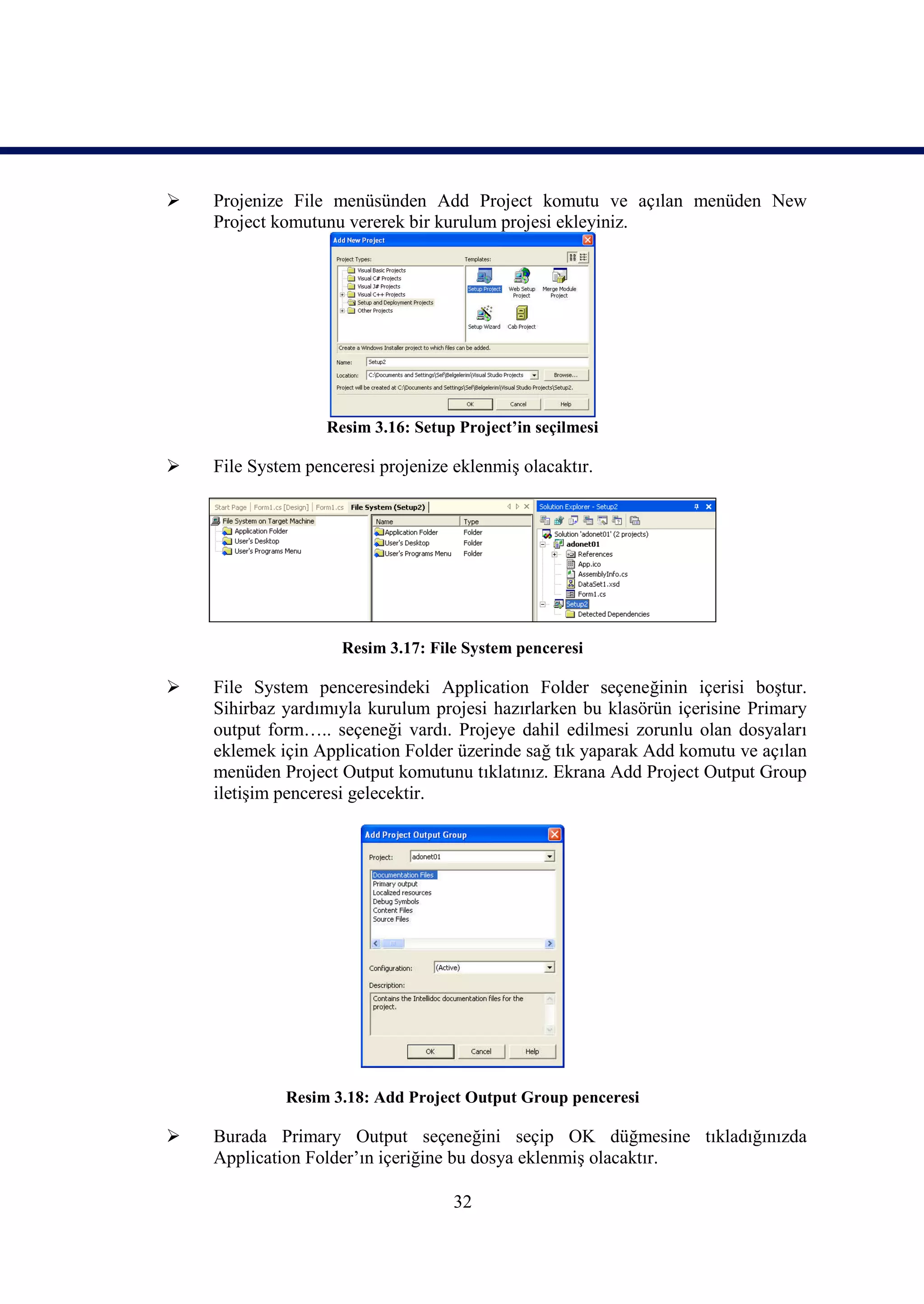    Projenize File menüsünden Add Project komutu ve açılan menüden New
    Project komutunu vererek bir kurulum projesi ekleyiniz.




                   Resim 3.16: Setup Project’in seçilmesi

   File System penceresi projenize eklenmiş olacaktır.




                     Resim 3.17: File System penceresi

   File System penceresindeki Application Folder seçeneğinin içerisi boştur.
    Sihirbaz yardımıyla kurulum projesi hazırlarken bu klasörün içerisine Primary
    output form….. seçeneği vardı. Projeye dahil edilmesi zorunlu olan dosyaları
    eklemek için Application Folder üzerinde sağ tık yaparak Add komutu ve açılan
    menüden Project Output komutunu tıklatınız. Ekrana Add Project Output Group
    iletişim penceresi gelecektir.




             Resim 3.18: Add Project Output Group penceresi

   Burada Primary Output seçeneğini seçip OK düğmesine tıkladığınızda
    Application Folder’ın içeriğine bu dosya eklenmiş olacaktır.

                                    32
 