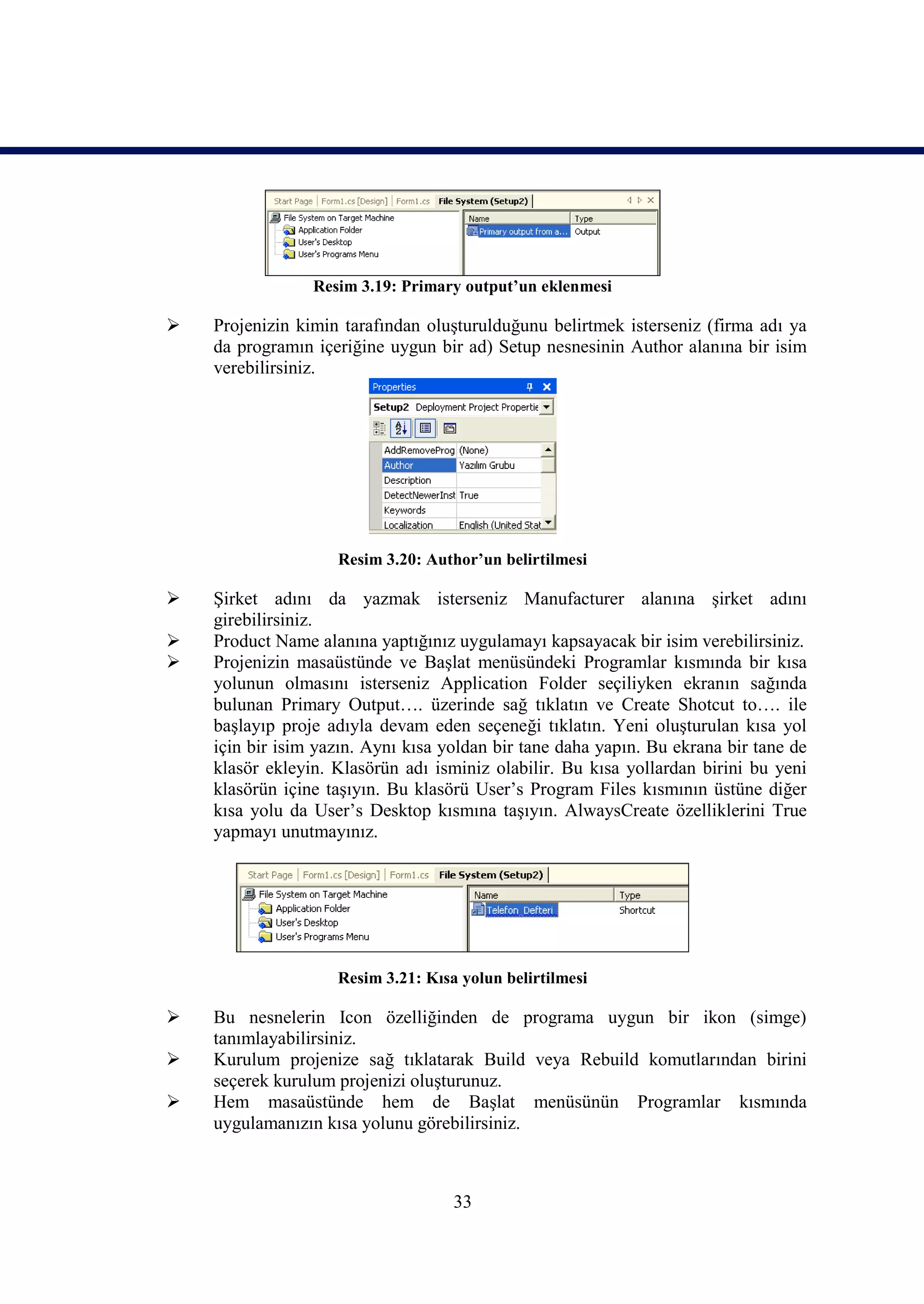 Resim 3.19: Primary output’un eklenmesi

   Projenizin kimin tarafından oluşturulduğunu belirtmek isterseniz (firma adı ya
    da programın içeriğine uygun bir ad) Setup nesnesinin Author alanına bir isim
    verebilirsiniz.




                    Resim 3.20: Author’un belirtilmesi

   Şirket adını da yazmak isterseniz Manufacturer alanına şirket adını
    girebilirsiniz.
   Product Name alanına yaptığınız uygulamayı kapsayacak bir isim verebilirsiniz.
   Projenizin masaüstünde ve Başlat menüsündeki Programlar kısmında bir kısa
    yolunun olmasını isterseniz Application Folder seçiliyken ekranın sağında
    bulunan Primary Output…. üzerinde sağ tıklatın ve Create Shotcut to…. ile
    başlayıp proje adıyla devam eden seçeneği tıklatın. Yeni oluşturulan kısa yol
    için bir isim yazın. Aynı kısa yoldan bir tane daha yapın. Bu ekrana bir tane de
    klasör ekleyin. Klasörün adı isminiz olabilir. Bu kısa yollardan birini bu yeni
    klasörün içine taşıyın. Bu klasörü User’s Program Files kısmının üstüne diğer
    kısa yolu da User’s Desktop kısmına taşıyın. AlwaysCreate özelliklerini True
    yapmayı unutmayınız.




                    Resim 3.21: Kısa yolun belirtilmesi

   Bu nesnelerin Icon özelliğinden de programa uygun bir ikon (simge)
    tanımlayabilirsiniz.
   Kurulum projenize sağ tıklatarak Build veya Rebuild komutlarından birini
    seçerek kurulum projenizi oluşturunuz.
   Hem masaüstünde hem de Başlat menüsünün Programlar kısmında
    uygulamanızın kısa yolunu görebilirsiniz.



                                    33
 