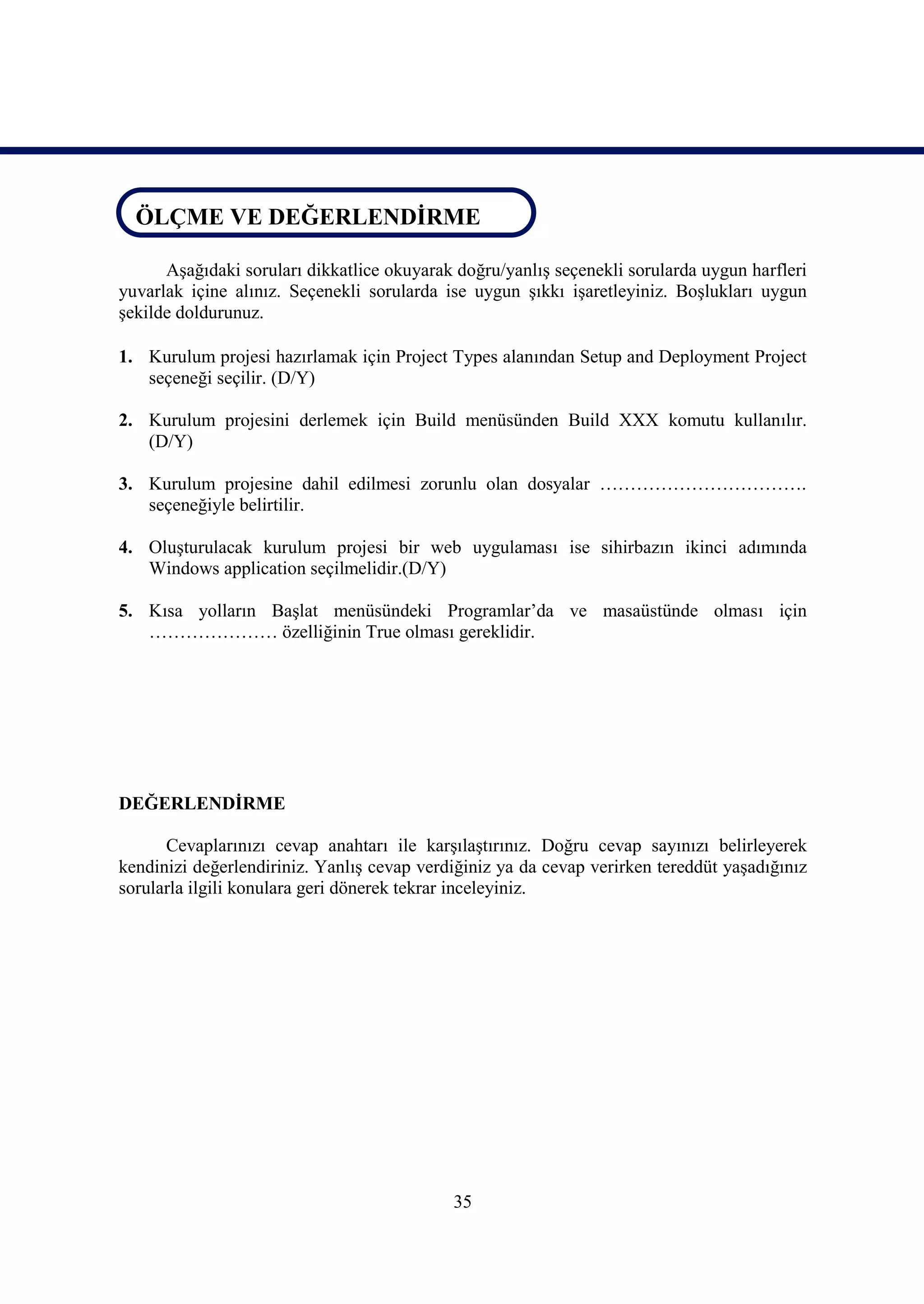 ÖLÇME VE DEĞERLENDİRME
ÖLÇME VE DEĞERLENDİRME
      Aşağıdaki soruları dikkatlice okuyarak doğru/yanlış seçenekli sorularda uygun harfleri
yuvarlak içine alınız. Seçenekli sorularda ise uygun şıkkı işaretleyiniz. Boşlukları uygun
şekilde doldurunuz.

1. Kurulum projesi hazırlamak için Project Types alanından Setup and Deployment Project
   seçeneği seçilir. (D/Y)

2. Kurulum projesini derlemek için Build menüsünden Build XXX komutu kullanılır.
   (D/Y)

3. Kurulum projesine dahil edilmesi zorunlu olan dosyalar …………………………….
   seçeneğiyle belirtilir.

4. Oluşturulacak kurulum projesi bir web uygulaması ise sihirbazın ikinci adımında
   Windows application seçilmelidir.(D/Y)

5. Kısa yolların Başlat menüsündeki Programlar’da ve masaüstünde olması için
   ………………… özelliğinin True olması gereklidir.




DEĞERLENDİRME

      Cevaplarınızı cevap anahtarı ile karşılaştırınız. Doğru cevap sayınızı belirleyerek
kendinizi değerlendiriniz. Yanlış cevap verdiğiniz ya da cevap verirken tereddüt yaşadığınız
sorularla ilgili konulara geri dönerek tekrar inceleyiniz.




                                            35
 