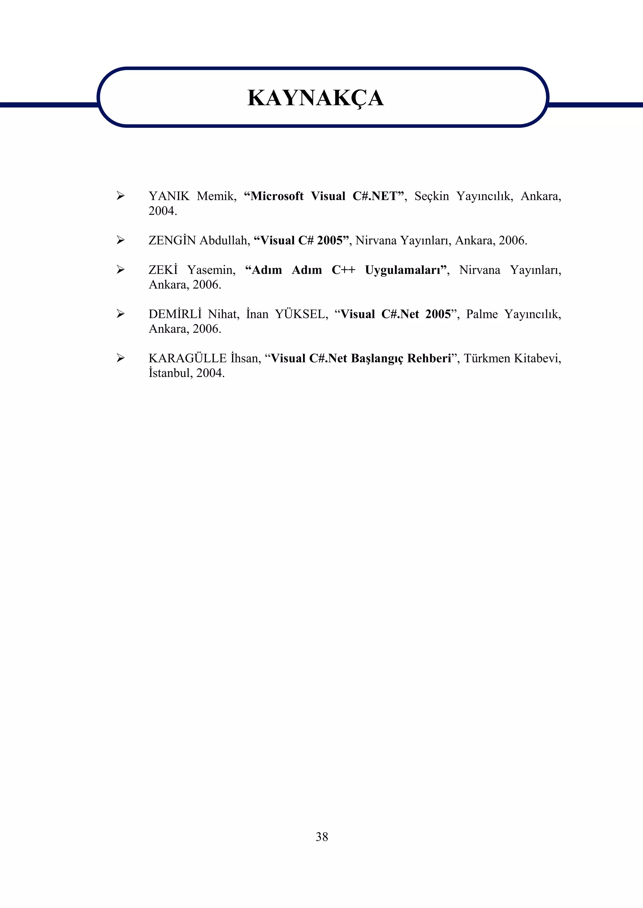 KAYNAKÇA

                      KAYNAKÇA
   YANIK Memik, “Microsoft Visual C#.NET”, Seçkin Yayıncılık, Ankara,
    2004.

   ZENGİN Abdullah, “Visual C# 2005”, Nirvana Yayınları, Ankara, 2006.

   ZEKİ Yasemin, “Adım Adım C++ Uygulamaları”, Nirvana Yayınları,
    Ankara, 2006.

   DEMİRLİ Nihat, İnan YÜKSEL, “Visual C#.Net 2005”, Palme Yayıncılık,
    Ankara, 2006.

   KARAGÜLLE İhsan, “Visual C#.Net Başlangıç Rehberi”, Türkmen Kitabevi,
    İstanbul, 2004.




                                 38
 