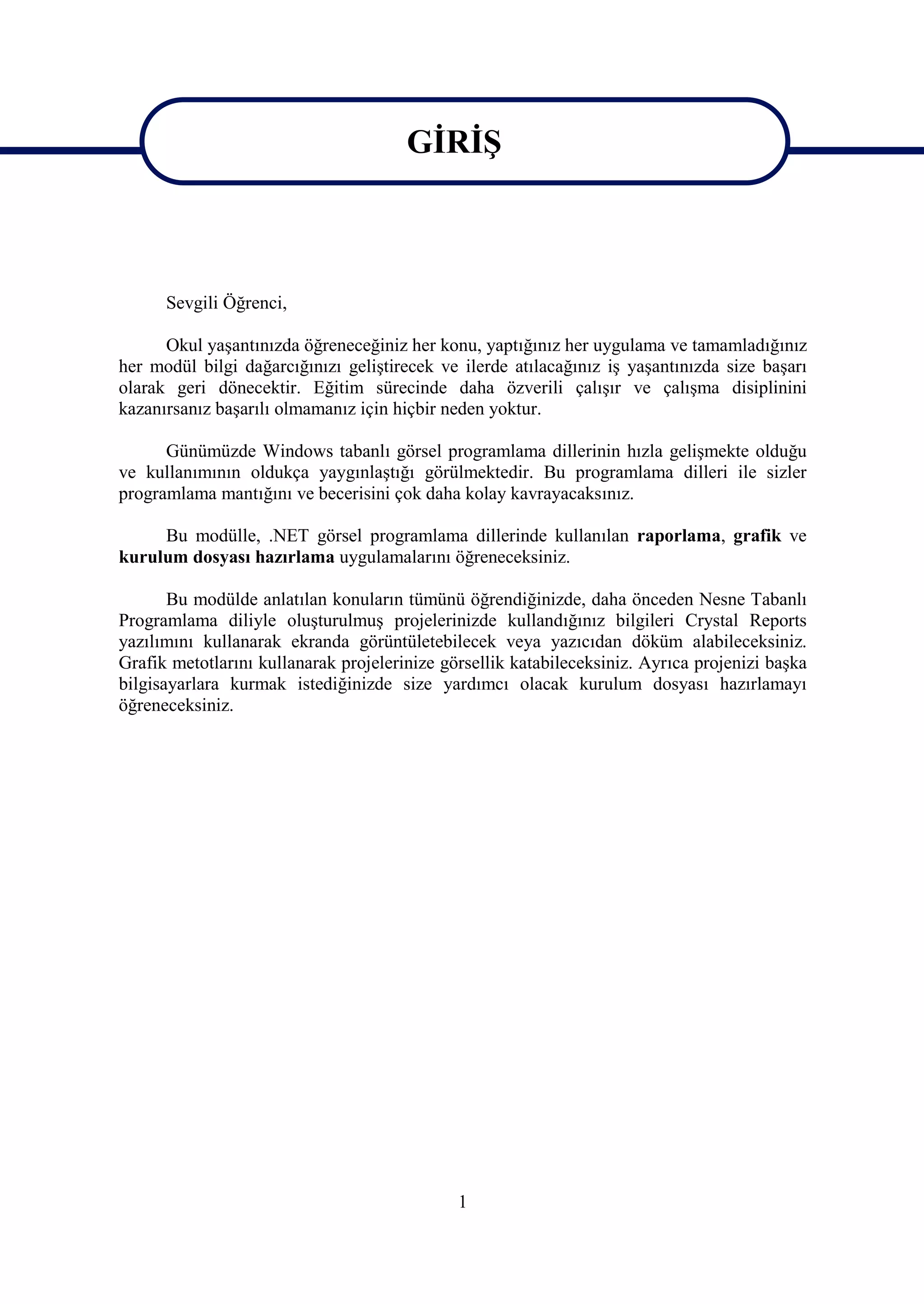 GİRİŞ


                                        GİRİŞ
      Sevgili Öğrenci,

      Okul yaşantınızda öğreneceğiniz her konu, yaptığınız her uygulama ve tamamladığınız
her modül bilgi dağarcığınızı geliştirecek ve ilerde atılacağınız iş yaşantınızda size başarı
olarak geri dönecektir. Eğitim sürecinde daha özverili çalışır ve çalışma disiplinini
kazanırsanız başarılı olmamanız için hiçbir neden yoktur.

      Günümüzde Windows tabanlı görsel programlama dillerinin hızla gelişmekte olduğu
ve kullanımının oldukça yaygınlaştığı görülmektedir. Bu programlama dilleri ile sizler
programlama mantığını ve becerisini çok daha kolay kavrayacaksınız.

     Bu modülle, .NET görsel programlama dillerinde kullanılan raporlama, grafik ve
kurulum dosyası hazırlama uygulamalarını öğreneceksiniz.

       Bu modülde anlatılan konuların tümünü öğrendiğinizde, daha önceden Nesne Tabanlı
Programlama diliyle oluşturulmuş projelerinizde kullandığınız bilgileri Crystal Reports
yazılımını kullanarak ekranda görüntületebilecek veya yazıcıdan döküm alabileceksiniz.
Grafik metotlarını kullanarak projelerinize görsellik katabileceksiniz. Ayrıca projenizi başka
bilgisayarlara kurmak istediğinizde size yardımcı olacak kurulum dosyası hazırlamayı
öğreneceksiniz.




                                              1
 