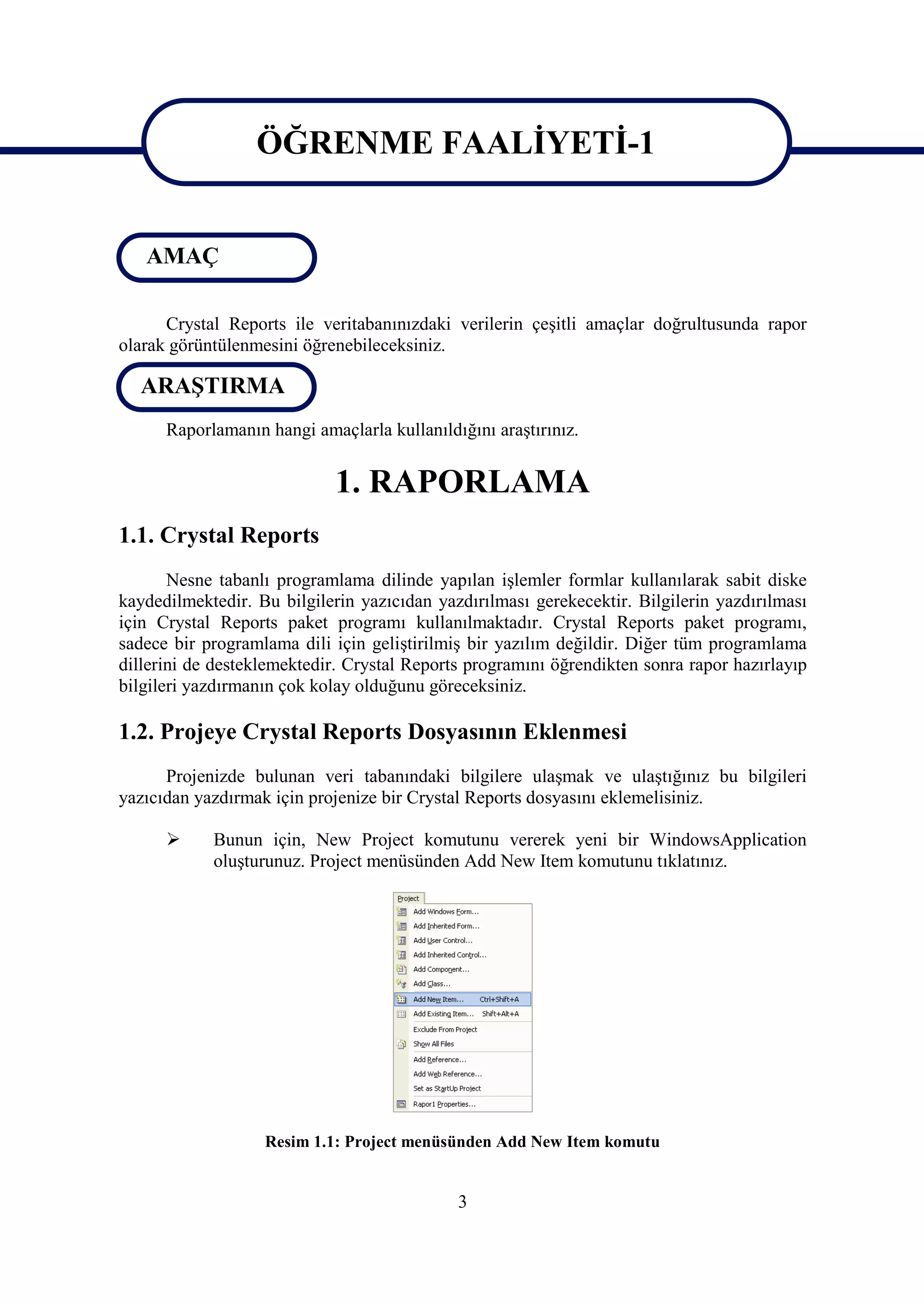 ÖĞRENME FAALİYETİ-1

                   ÖĞRENME FAALİYETİ-1
   AMAÇ

      Crystal Reports ile veritabanınızdaki verilerin çeşitli amaçlar doğrultusunda rapor
olarak görüntülenmesini öğrenebileceksiniz.

  ARAŞTIRMA
      Raporlamanın hangi amaçlarla kullanıldığını araştırınız.


                            1. RAPORLAMA
1.1. Crystal Reports
       Nesne tabanlı programlama dilinde yapılan işlemler formlar kullanılarak sabit diske
kaydedilmektedir. Bu bilgilerin yazıcıdan yazdırılması gerekecektir. Bilgilerin yazdırılması
için Crystal Reports paket programı kullanılmaktadır. Crystal Reports paket programı,
sadece bir programlama dili için geliştirilmiş bir yazılım değildir. Diğer tüm programlama
dillerini de desteklemektedir. Crystal Reports programını öğrendikten sonra rapor hazırlayıp
bilgileri yazdırmanın çok kolay olduğunu göreceksiniz.

1.2. Projeye Crystal Reports Dosyasının Eklenmesi
      Projenizde bulunan veri tabanındaki bilgilere ulaşmak ve ulaştığınız bu bilgileri
yazıcıdan yazdırmak için projenize bir Crystal Reports dosyasını eklemelisiniz.

           Bunun için, New Project komutunu vererek yeni bir WindowsApplication
            oluşturunuz. Project menüsünden Add New Item komutunu tıklatınız.




                   Resim 1.1: Project menüsünden Add New Item komutu


                                             3
 