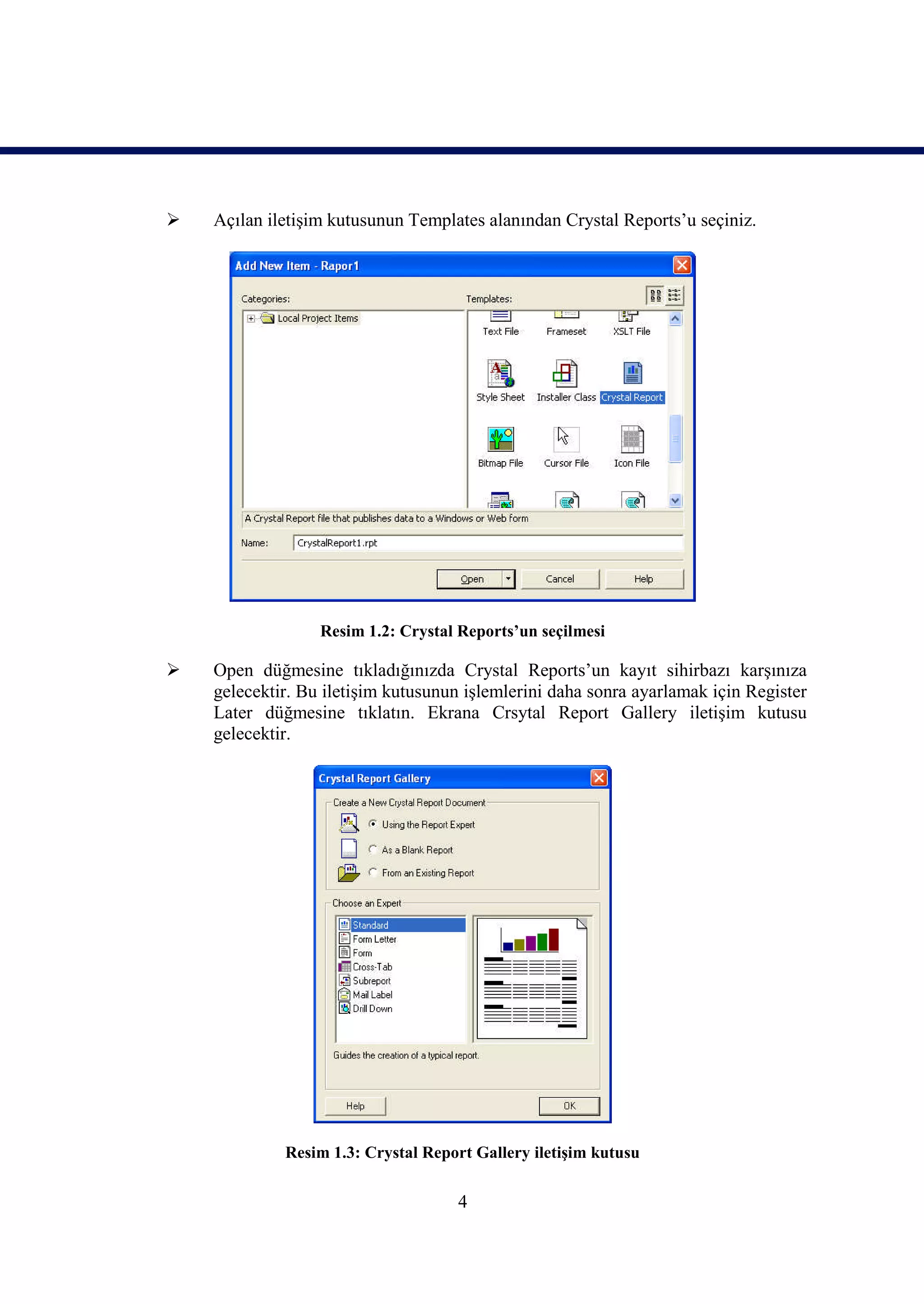    Açılan iletişim kutusunun Templates alanından Crystal Reports’u seçiniz.




                  Resim 1.2: Crystal Reports’un seçilmesi

   Open düğmesine tıkladığınızda Crystal Reports’un kayıt sihirbazı karşınıza
    gelecektir. Bu iletişim kutusunun işlemlerini daha sonra ayarlamak için Register
    Later düğmesine tıklatın. Ekrana Crsytal Report Gallery iletişim kutusu
    gelecektir.




             Resim 1.3: Crystal Report Gallery iletişim kutusu

                                    4
 