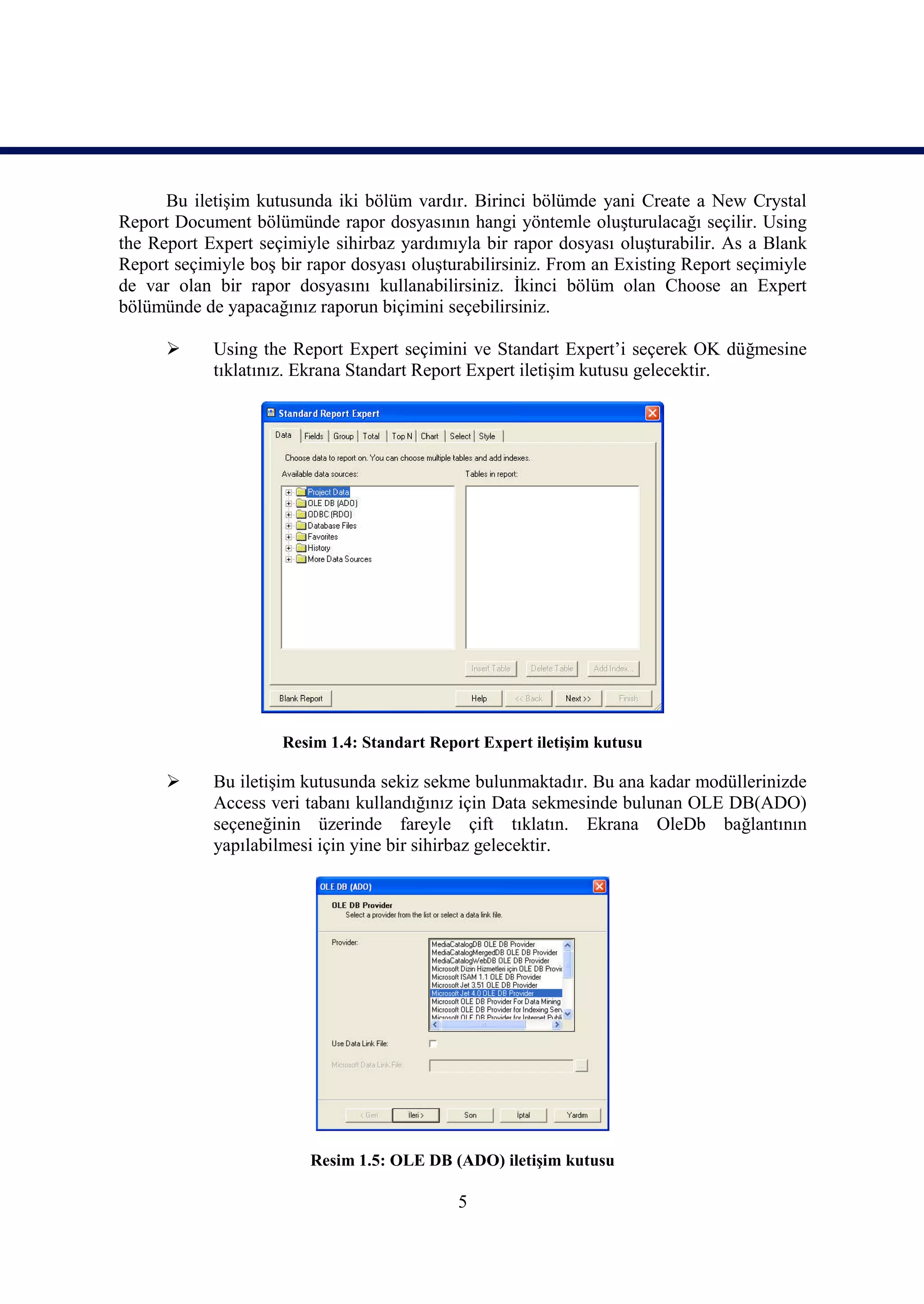 Bu iletişim kutusunda iki bölüm vardır. Birinci bölümde yani Create a New Crystal
Report Document bölümünde rapor dosyasının hangi yöntemle oluşturulacağı seçilir. Using
the Report Expert seçimiyle sihirbaz yardımıyla bir rapor dosyası oluşturabilir. As a Blank
Report seçimiyle boş bir rapor dosyası oluşturabilirsiniz. From an Existing Report seçimiyle
de var olan bir rapor dosyasını kullanabilirsiniz. İkinci bölüm olan Choose an Expert
bölümünde de yapacağınız raporun biçimini seçebilirsiniz.

           Using the Report Expert seçimini ve Standart Expert’i seçerek OK düğmesine
            tıklatınız. Ekrana Standart Report Expert iletişim kutusu gelecektir.




                     Resim 1.4: Standart Report Expert iletişim kutusu

           Bu iletişim kutusunda sekiz sekme bulunmaktadır. Bu ana kadar modüllerinizde
            Access veri tabanı kullandığınız için Data sekmesinde bulunan OLE DB(ADO)
            seçeneğinin üzerinde fareyle çift tıklatın. Ekrana OleDb bağlantının
            yapılabilmesi için yine bir sihirbaz gelecektir.




                         Resim 1.5: OLE DB (ADO) iletişim kutusu

                                             5
 