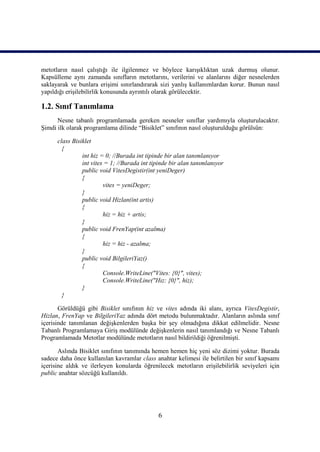 metotların nasıl çalıştığı ile ilgilenmez ve böylece karışıklıktan uzak durmuş olunur.
Kapsülleme aynı zamanda sınıfların metotlarını, verilerini ve alanlarını diğer nesnelerden
saklayarak ve bunlara erişimi sınırlandırarak sizi yanlış kullanımlardan korur. Bunun nasıl
yapıldığı erişilebilirlik konusunda ayrıntılı olarak görülecektir.

1.2. Sınıf Tanımlama
      Nesne tabanlı programlamada gereken nesneler sınıflar yardımıyla oluşturulacaktır.
Şimdi ilk olarak programlama dilinde “Bisiklet” sınıfının nasıl oluşturulduğu görülsün:

      class Bisiklet
        {
                int hiz = 0; //Burada int tipinde bir alan tanımlanıyor
                int vites = 1; //Burada int tipinde bir alan tanımlanıyor
                public void VitesDegistir(int yeniDeger)
                {
                         vites = yeniDeger;
                }
                public void Hizlan(int artis)
                {
                         hiz = hiz + artis;
                }
                public void FrenYap(int azalma)
                {
                         hiz = hiz - azalma;
                }
                public void BilgileriYaz()
                {
                         Console.WriteLine("Vites: {0}", vites);
                         Console.WriteLine("Hız: {0}", hiz);
                }
        }

       Görüldüğü gibi Bisiklet sınıfının hiz ve vites adında iki alanı, ayrıca VitesDegistir,
Hizlan, FrenYap ve BilgileriYaz adında dört metodu bulunmaktadır. Alanların aslında sınıf
içerisinde tanımlanan değişkenlerden başka bir şey olmadığına dikkat edilmelidir. Nesne
Tabanlı Programlamaya Giriş modülünde değişkenlerin nasıl tanımlandığı ve Nesne Tabanlı
Programlamada Metotlar modülünde metotların nasıl bildirildiği öğrenilmişti.

       Aslında Bisiklet sınıfının tanımında hemen hemen hiç yeni söz dizimi yoktur. Burada
sadece daha önce kullanılan kavramlar class anahtar kelimesi ile belirtilen bir sınıf kapsamı
içerisine aldık ve ilerleyen konularda öğrenilecek metotların erişilebilirlik seviyeleri için
public anahtar sözcüğü kullanıldı.




                                              6
 