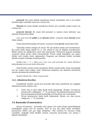 protected: Bu erişim türünde tanımlanmış üyelere tanımlandık sınıf ve bu sınıftan
türetilmiş diğer sınıflardan erişim izni verilmiş olur.

      İnternal: Bu erişim türünde tanımlanmış üyelere aynı assembly içinden erişim izni
verilmiş olur.

      protected internal: Bu erişim türü protected ve internal erişim türlerinin veya
işlemiyle birleştirilmiş halidir.

      class veya struct‘lar public ya da internal olabilir, varsayılan olarak internal erişim
türüne sahiptir.

      Erişim türü belirlenmediği sınıf üyeleri varsayılan olarak private olarak kabul edilir.

       Yukarıdaki bisiklet örneğini ele alınsın. Bir tane bisiklet adında sınıf tanımlanmıştır.
Bu sınıfın içinde integer tipinde hız ve vites adında iki tane de değişken tanımlanmıştır.
Dikkat edersen bu değişkenlere erişim türü atanmamıştır. Dolayısıyla program tarafından
varsayılan olarak private olarak tanınacaklardır. Private olarak tanındıkları için sadece
bisiklet sınıfı içinden erişim sağlanacaktır. Programın ana blokunda bisiklet sınıfından
türetilen nesneler tarafından erişilemeyecektir.

      bisiklet1.vites = 2; // Hata verir (vites için sınıf içerisinde bir erişim belirleyici
kullanılmadığı için private kabul edilecektir)

      Fakat bisiklet sınıfının içinde tanımlanmış Hizlan metodu public olarak tanımlandığı
için her yerden erişim imkânı vardır. Dolayısıyla programın ana blokunda tanımlanmış
nesneler tarafından da erişilebilecektir.

      bisiklet1.Hizlan(10); // Hata vermeyecektir.

1.4.1. Adlandırma Kuralları
      Erişilebilirlik kuralları yazılan kod içerisinde daha kolay görebilmek için aşağıdaki
adlandırma kurallar yardımcı olur:

            Public alan ve metot adları büyük harfle başlamalıdır. Örneğin, VitesDegistir
             metodu public olduğundan “ V ” ile yazılmıştır. Bu adlandırma kuralına ilk defa
             Pascal programlama dilinde kullanıldığı için PascalCase adı verilmektedir.
            Private tanımlayıcılar küçük harfle başlamalıdır. Mesela vites alanı private
             olduğu için “ v ” ile yazılmıştır.

1.5. Kurucular (Constructors)
      Kurucu (Constructor – Konstraktır diye okunur.) bir sınıfın örneği oluşturulduğunda
kendiliğinden çalışan özel bir metottur. Sınıf ile aynı ada sahip olmak zorundadır,
parametreler alabilir ama geri değer döndürmez. Tüm sınıfların bir kurucusu olmak
zorundadır. Aşağıdaki örnek Bisiklet sınıfının varsayılan kurucusunda vites alanına 2
değerini atamaktadır:

                                              9
 