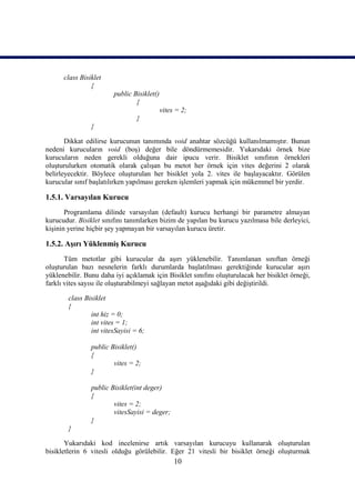 class Bisiklet
                {
                        public Bisiklet()
                                {
                                            vites = 2;
                                 }
                }

       Dikkat edilirse kurucunun tanımında void anahtar sözcüğü kullanılmamıştır. Bunun
nedeni kurucuların void (boş) değer bile döndürmemesidir. Yukarıdaki örnek bize
kurucuların neden gerekli olduğuna dair ipucu verir. Bisiklet sınıfının örnekleri
oluşturulurken otomatik olarak çalışan bu metot her örnek için vites değerini 2 olarak
belirleyecektir. Böylece oluşturulan her bisiklet yola 2. vites ile başlayacaktır. Görülen
kurucular sınıf başlatılırken yapılması gereken işlemleri yapmak için mükemmel bir yerdir.

1.5.1. Varsayılan Kurucu
       Programlama dilinde varsayılan (default) kurucu herhangi bir parametre almayan
kurucudur. Bisiklet sınıfını tanımlarken bizim de yapılan bu kurucu yazılmasa bile derleyici,
kişinin yerine hiçbir şey yapmayan bir varsayılan kurucu üretir.

1.5.2. Aşırı Yüklenmiş Kurucu
       Tüm metotlar gibi kurucular da aşırı yüklenebilir. Tanımlanan sınıftan örneği
oluşturulan bazı nesnelerin farklı durumlarda başlatılması gerektiğinde kurucular aşırı
yüklenebilir. Bunu daha iyi açıklamak için Bisiklet sınıfını oluşturulacak her bisiklet örneği,
farklı vites sayısı ile oluşturabilmeyi sağlayan metot aşağıdaki gibi değiştirildi.

        class Bisiklet
        {
                int hiz = 0;
                int vites = 1;
                int vitesSayisi = 6;

                public Bisiklet()
                {
                        vites = 2;
                }

                public Bisiklet(int deger)
                {
                        vites = 2;
                        vitesSayisi = deger;
                }
        }

       Yukarıdaki kod incelenirse artık varsayılan kurucuyu kullanarak oluşturulan
bisikletlerin 6 vitesli olduğu görülebilir. Eğer 21 vitesli bir bisiklet örneği oluşturmak
                                                 10
 