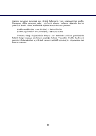 istenirse kurucunun parametre alan sürümü kullanılarak bunu gerçekleştirmek gerekir.
Kurucunun aldığı parametre değeri vitesSayisi alanının başlangıç değerinin üzerine
yazacaktır. Çünkü kurucu, alanların ilk değerleri atandıktan sonra çalıştırılır.

      Bisiklet cocukBisikleti = new Bisiklet(); // 6 vitesli bisiklet
      Bisiklet dagBisikleti = new Bisiklet(18); // 18 vitesli bisiklet

      Nesnenin örneği oluşturulurken derleyici new ifadesinde kullanılan parametrelere
bakarak hangi kurucuyu çalıştırması gerektiğin belirler. Yukarıdaki örnekte dagBisikleti
nesnesini oluştururken tam sayı türünde parametre girildiği için derleyici int parametre alan
kurucuyu çalıştırır.




                                               11
 
