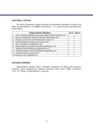 KONTROL LİSTESİ
      Bu faaliyet kapsamında aşağıda listelenen davranışlardan kazandığınız beceriler için
Evet, kazanamadıklarınız için Hayır kutucuklarına ( X ) işareti koyarak öğrendiklerinizi
kontrol ediniz.

                      Değerlendirme Ölçütleri                             Evet Hayır
 1. Nesne tabanlı programlama yazılımını doğru şekilde başlattınız mı?
 2. Konsol uygulamasını belirli bir klasörde oluşturdunuz mu?
 3. Program.cs dosyasını kod düzenleyicide açtınız mı?
 4. Sınıf tanımlamasını doğru yerde yaptınız mı?
 5. Nesne örneklerini oluşturdunuz mu?
 6. Oluşturduğunuz nesnelerin metotlarını kullandınız mı?
 7. Alanların erişilebilirliklerini değiştirdiniz mi?
 8. Alanların değerini metot kullanmadan değiştirdiniz mi?
 9. Varsayılan kurucu yazdınız mı?
 10. Kurucuyu aşırı yüklediniz mi?



DEĞERLENDİRME
      Değerlendirme sonunda “Hayır” şeklindeki cevaplarınızı bir daha gözden geçiriniz.
Kendinizi yeterli görmüyorsanız öğrenme faaliyetini tekrar ediniz. Bütün cevaplarınız
“Evet” ise “Ölçme ve Değerlendirme” ye geçiniz.




                                           13
 