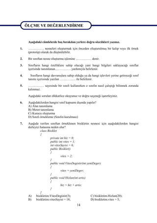 ÖLÇME VE DEĞERLENDİRME

ÖLÇME VE DEĞERLENDİRME
      Aşağıdaki cümlelerde boş bırakılan yerlere doğru sözcükleri yazınız.

1.    …………… nesneleri oluşturmak için önceden oluşturulmuş bir kalıp veya ilk örnek
      (prototip) olarak da düşünülebilir.

2.    Bir sınıftan nesne oluşturma işlemine …………… denir.

3.    Sınıfların hangi özelliklere sahip olacağı yani hangi bilgileri saklayacağı sınıflar
      içerisinde tanımlanan…………… yardımıyla belirlenir.

4.      Sınıfların hangi davranışlara sahip olduğu ya da hangi işlevleri yerine getireceği sınıf
      tanımı içerisinde yazılan …………… ile belirlenir.

5.    …………… sayesinde bir sınıfı kullanırken o sınıfın nasıl çalıştığı bilinmek zorunda
      kalınmaz.

      Aşağıdaki soruları dikkatlice okuyunuz ve doğru seçeneği işaretleyiniz.

6.    Aşağıdakilerden hangisi sınıf kapsamı dışında yapılır?
      A) Alan tanımlama
      B) Metot tanımlama
      C) Kurucu oluşturma
      D) Sınıfı örnekleme (Sınıfın kurulması)

7.    Aşağıda verilen sınıftan örneklenen bisikletin nesnesi için aşağıdakilerden hangisi
      derleyici hatasına neden olur?
                class Bisiklet
                {
                        private int hiz = 0;
                        public int vites = 1;
                        int vitesSayisi = 6;
                        public Bisiklet()
                        {
                                 vites = 2;
                        }
                        public void VitesDegistir(int yeniDeger)
                        {
                                 vites = yeniDeger;
                        }
                        public void Hizlan(int artis)
                        {
                                 hiz = hiz + artis;
                        }
                }
      A)    bisikletim.VitesDegistir(3);                 C) bisikletim.Hizlan(20);
      B)    bisikletim.vitesSayisi = 18;                 D) bisikletim.vites = 5;
                                             14
 