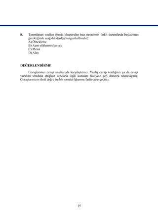 8.    Tanımlanan sınıftan örneği oluşturulan bazı nesnelerin farklı durumlarda başlatılması
      gerektiğinde aşağıdakilerden hangisi kullanılır?
      A) Örnekleme
      B) Aşırı yüklenmiş kurucu
      C) Metot
      D) Alan



DEĞERLENDİRME
      Cevaplarınızı cevap anahtarıyla karşılaştırınız. Yanlış cevap verdiğiniz ya da cevap
verirken tereddüt ettiğiniz sorularla ilgili konuları faaliyete geri dönerek tekrarlayınız.
Cevaplarınızın tümü doğru ise bir sonraki öğrenme faaliyetine geçiniz.




                                            15
 
