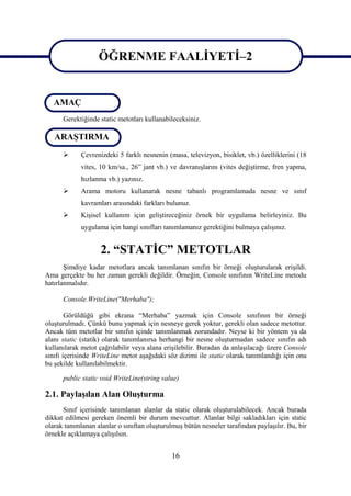 ÖĞRENME FAALİYETİ–2
                   ÖĞRENME FAALİYETİ–2
   AMAÇ
    1

      Gerektiğinde static metotları kullanabileceksiniz.

    1
   ARAŞTIRMA
            Çevrenizdeki 5 farklı nesnenin (masa, televizyon, bisiklet, vb.) özelliklerini (18
             vites, 10 km/sa., 26” jant vb.) ve davranışlarını (vites değiştirme, fren yapma,
             hızlanma vb.) yazınız.
            Arama motoru kullanarak nesne tabanlı programlamada nesne ve sınıf
             kavramları arasındaki farkları bulunuz.
            Kişisel kullanım için geliştireceğiniz örnek bir uygulama belirleyiniz. Bu
             uygulama için hangi sınıfları tanımlamanız gerektiğini bulmaya çalışınız.


                    2. “STATİC” METOTLAR
       Şimdiye kadar metotlara ancak tanımlanan sınıfın bir örneği oluşturularak erişildi.
Ama gerçekte bu her zaman gerekli değildir. Örneğin, Console sınıfının WriteLine metodu
hatırlanmalıdır.

      Console.WriteLine("Merhaba");

        Görüldüğü gibi ekrana “Merhaba” yazmak için Console sınıfının bir örneği
oluşturulmadı. Çünkü bunu yapmak için nesneye gerek yoktur, gerekli olan sadece metottur.
Ancak tüm metotlar bir sınıfın içinde tanımlanmak zorundadır. Neyse ki bir yöntem ya da
alanı static (statik) olarak tanımlanırsa herhangi bir nesne oluşturmadan sadece sınıfın adı
kullanılarak metot çağrılabilir veya alana erişilebilir. Buradan da anlaşılacağı üzere Console
sınıfı içerisinde WriteLine metot aşağıdaki söz dizimi ile static olarak tanımlandığı için onu
bu şekilde kullanılabilmektir.

      public static void WriteLine(string value)

2.1. Paylaşılan Alan Oluşturma
      Sınıf içerisinde tanımlanan alanlar da static olarak oluşturulabilecek. Ancak burada
dikkat edilmesi gereken önemli bir durum mevcuttur. Alanlar bilgi sakladıkları için static
olarak tanımlanan alanlar o sınıftan oluşturulmuş bütün nesneler tarafından paylaşılır. Bu, bir
örnekle açıklamaya çalışılsın.


                                              16
 