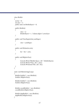 class Bisiklet
{
  int hiz = 0;
  int vites = 1;
  public static int BisikletSayisi = 0;

    public Bisiklet()
    {
            vites = 2;
            BisikletSayisi++; // Alanın değeri 1 artırılıyor
    }

    public void VitesDegistir(int yeniDeger)
    {
            vites = yeniDeger;
    }

    public void Hizlan(int artis)
    {
            hiz = hiz + artis;
    }

    public void BilgileriYaz()
    {
            Console.Write("Bisiklet Sayısı: {0} ", BisikletSayisi);
            Console.Write("Vites: {0} ", vites);
            Console.WriteLine("Hız: {0}", hiz);
    }
}

static void Main(string[] args)
{
  Bisiklet bisiklet1 = new Bisiklet();
  bisiklet1.BilgileriYaz();

    Bisiklet bisiklet2 = new Bisiklet();
    bisiklet2.BilgileriYaz();


    Bisiklet cocukBisikleti = new Bisiklet();
    cocukBisikleti.BilgileriYaz();

    Bisiklet dagBisikleti = new Bisiklet();
    dagBisikleti.BilgileriYaz();
}


                                           17
 